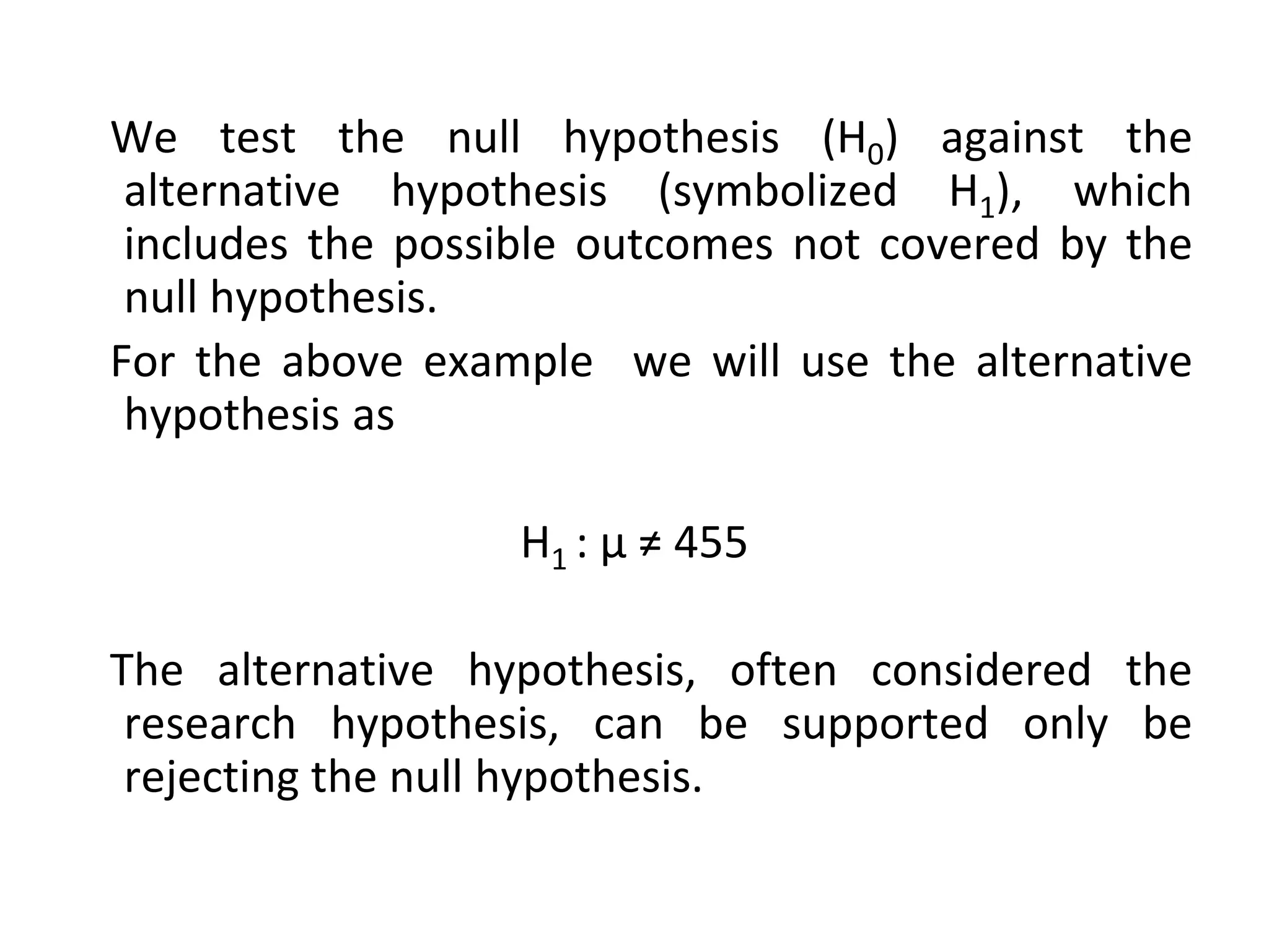 We test the null hypothesis (H0) against the
alternative hypothesis (symbolized H1), which
includes the possible outcomes not covered by the
null hypothesis.
For the above example we will use the alternative
hypothesis as
H1 : µ ≠ 455
The alternative hypothesis, often considered the
research hypothesis, can be supported only be
rejecting the null hypothesis.
 