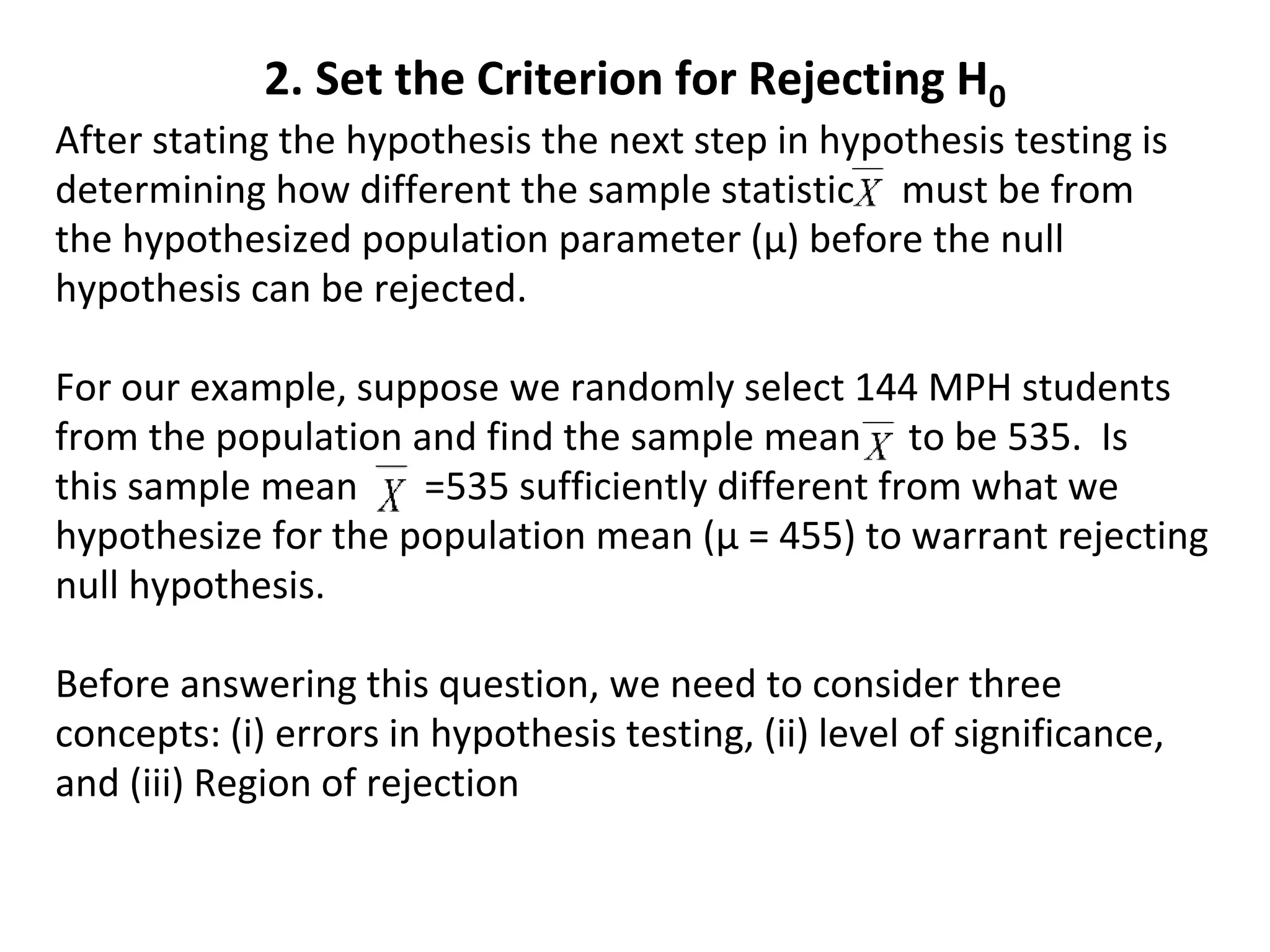 2. Set the Criterion for Rejecting H0
After stating the hypothesis the next step in hypothesis testing is
determining how different the sample statistic must be from
the hypothesized population parameter (µ) before the null
hypothesis can be rejected.
For our example, suppose we randomly select 144 MPH students
from the population and find the sample mean to be 535. Is
this sample mean =535 sufficiently different from what we
hypothesize for the population mean (µ = 455) to warrant rejecting
null hypothesis.
Before answering this question, we need to consider three
concepts: (i) errors in hypothesis testing, (ii) level of significance,
and (iii) Region of rejection
 