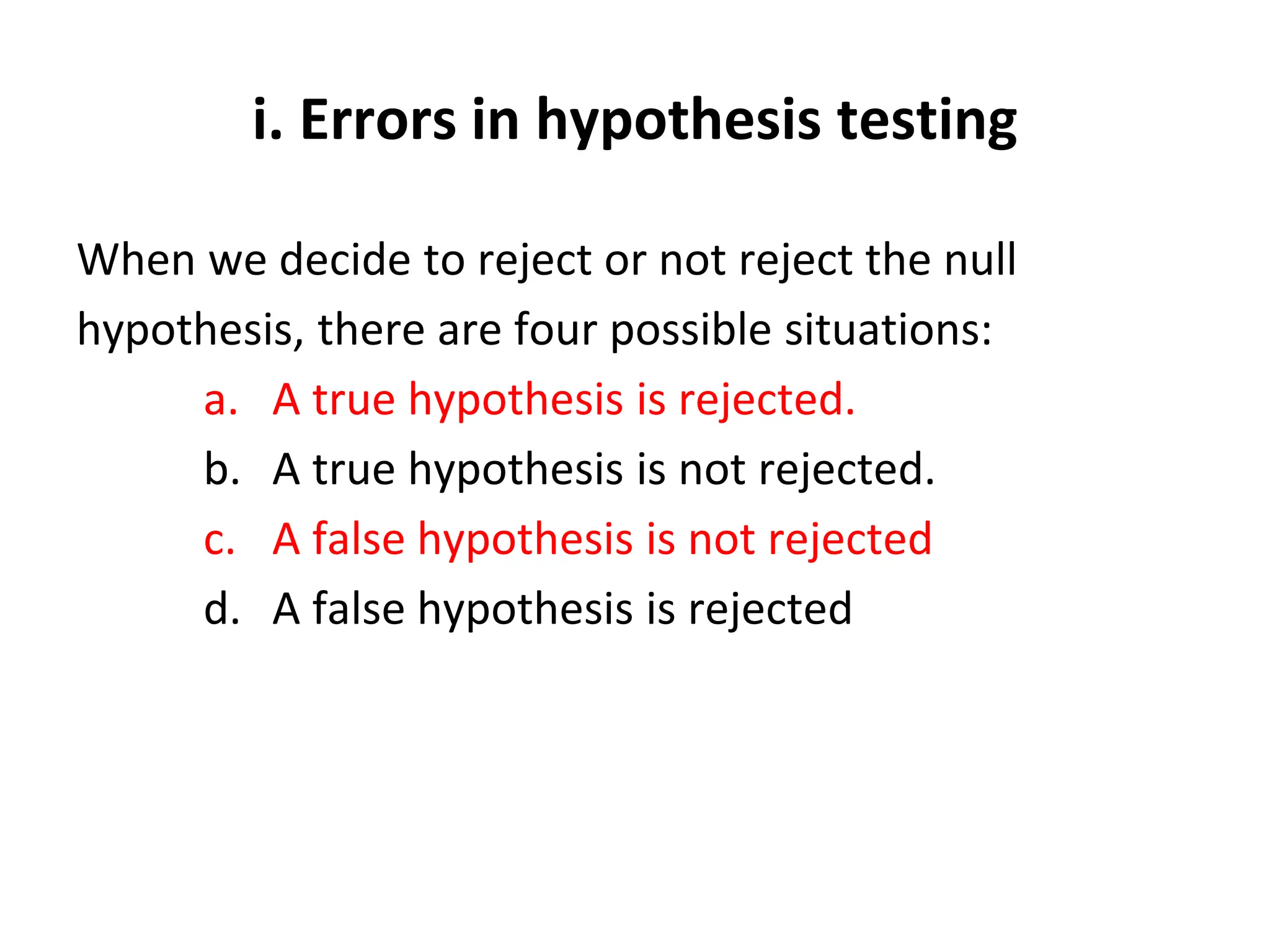 i. Errors in hypothesis testing
When we decide to reject or not reject the null
hypothesis, there are four possible situations:
a. A true hypothesis is rejected.
b. A true hypothesis is not rejected.
c. A false hypothesis is not rejected
d. A false hypothesis is rejected
 