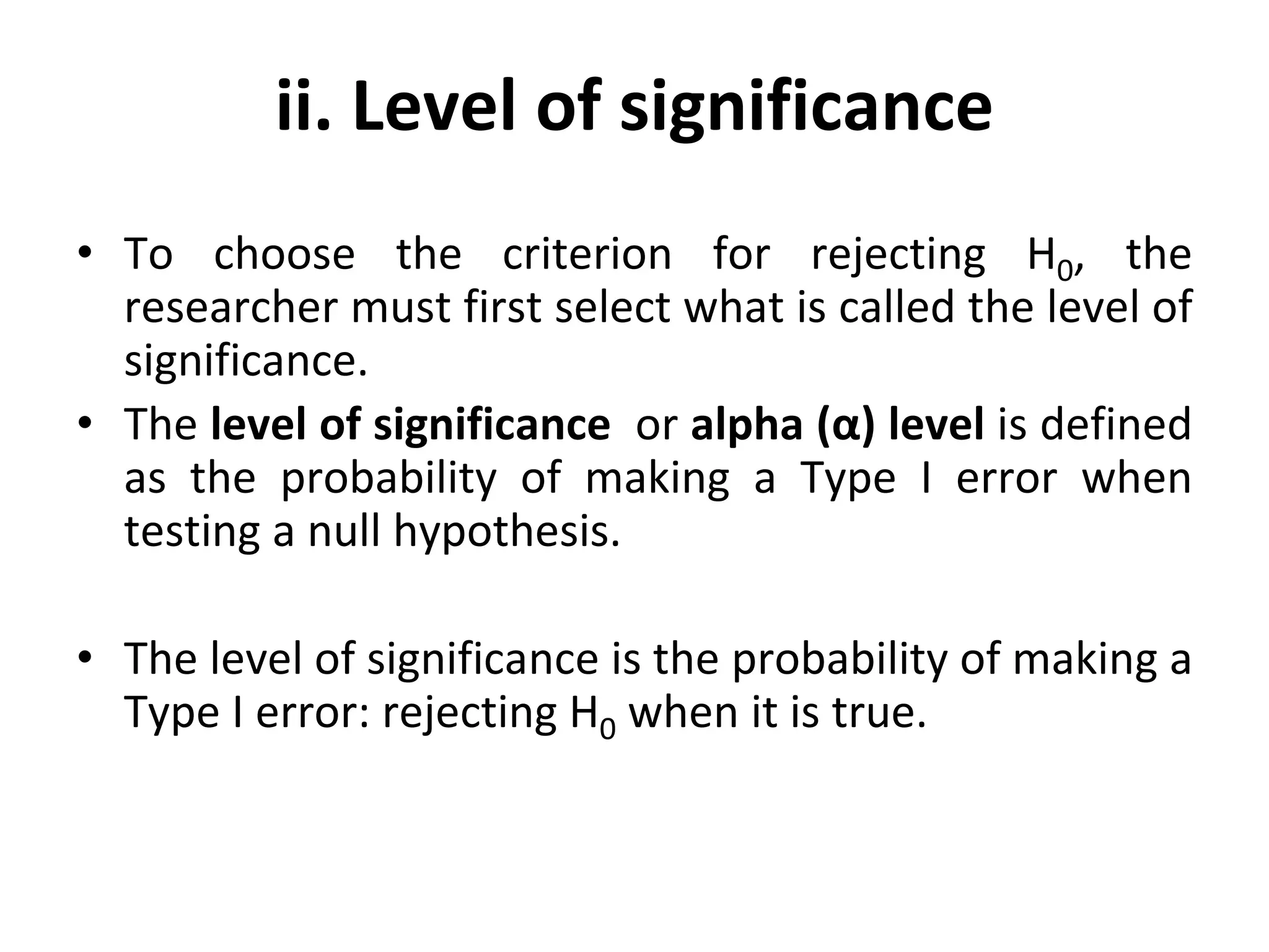 ii. Level of significance
• To choose the criterion for rejecting H0, the
researcher must first select what is called the level of
significance.
• The level of significance or alpha (α) level is defined
as the probability of making a Type I error when
testing a null hypothesis.
• The level of significance is the probability of making a
Type I error: rejecting H0 when it is true.
 