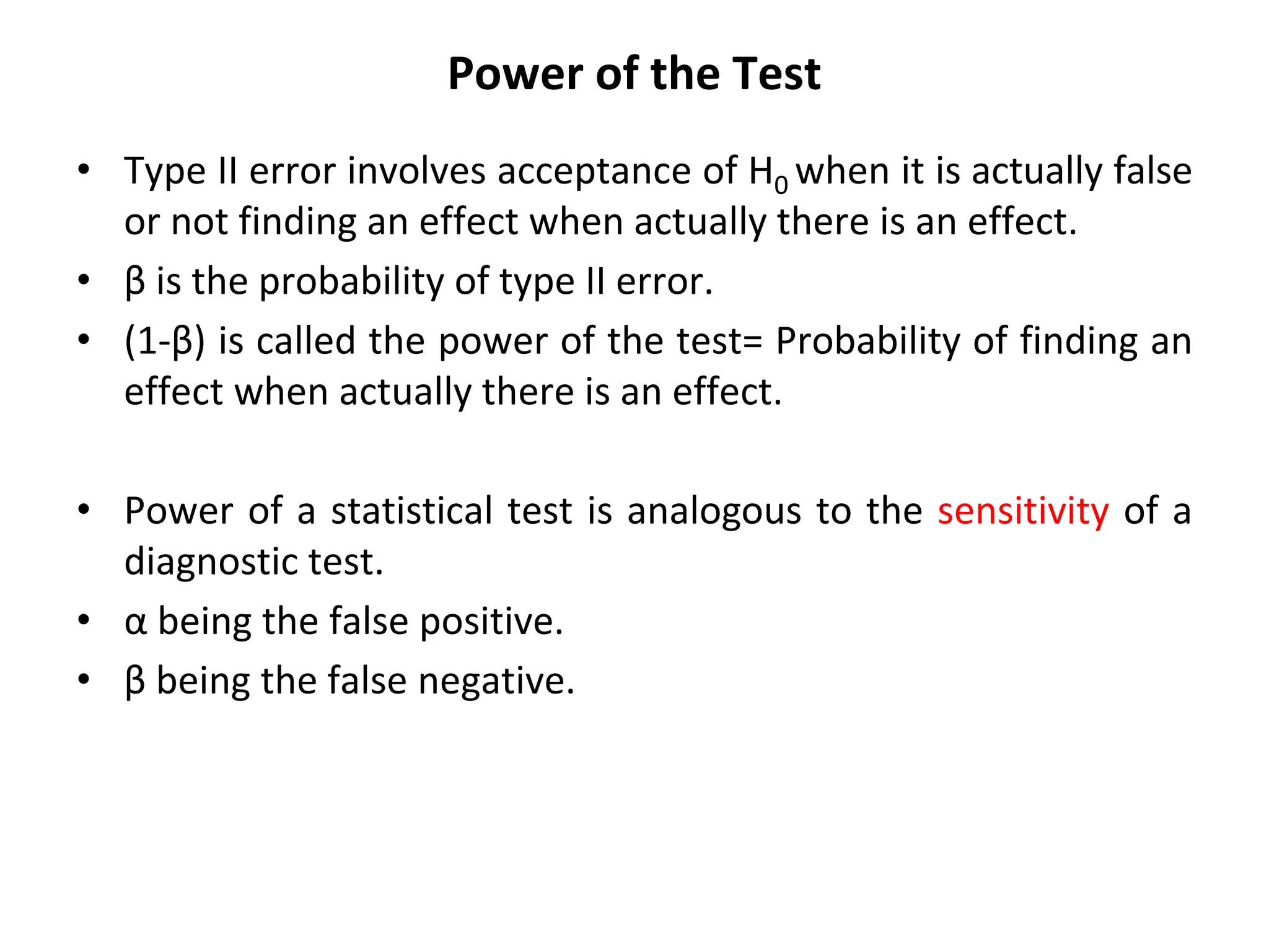 Power of the Test
• Type II error involves acceptance of H0 when it is actually false
or not finding an effect when actually there is an effect.
• β is the probability of type II error.
• (1-β) is called the power of the test= Probability of finding an
effect when actually there is an effect.
• Power of a statistical test is analogous to the sensitivity of a
diagnostic test.
• α being the false positive.
• β being the false negative.
 
