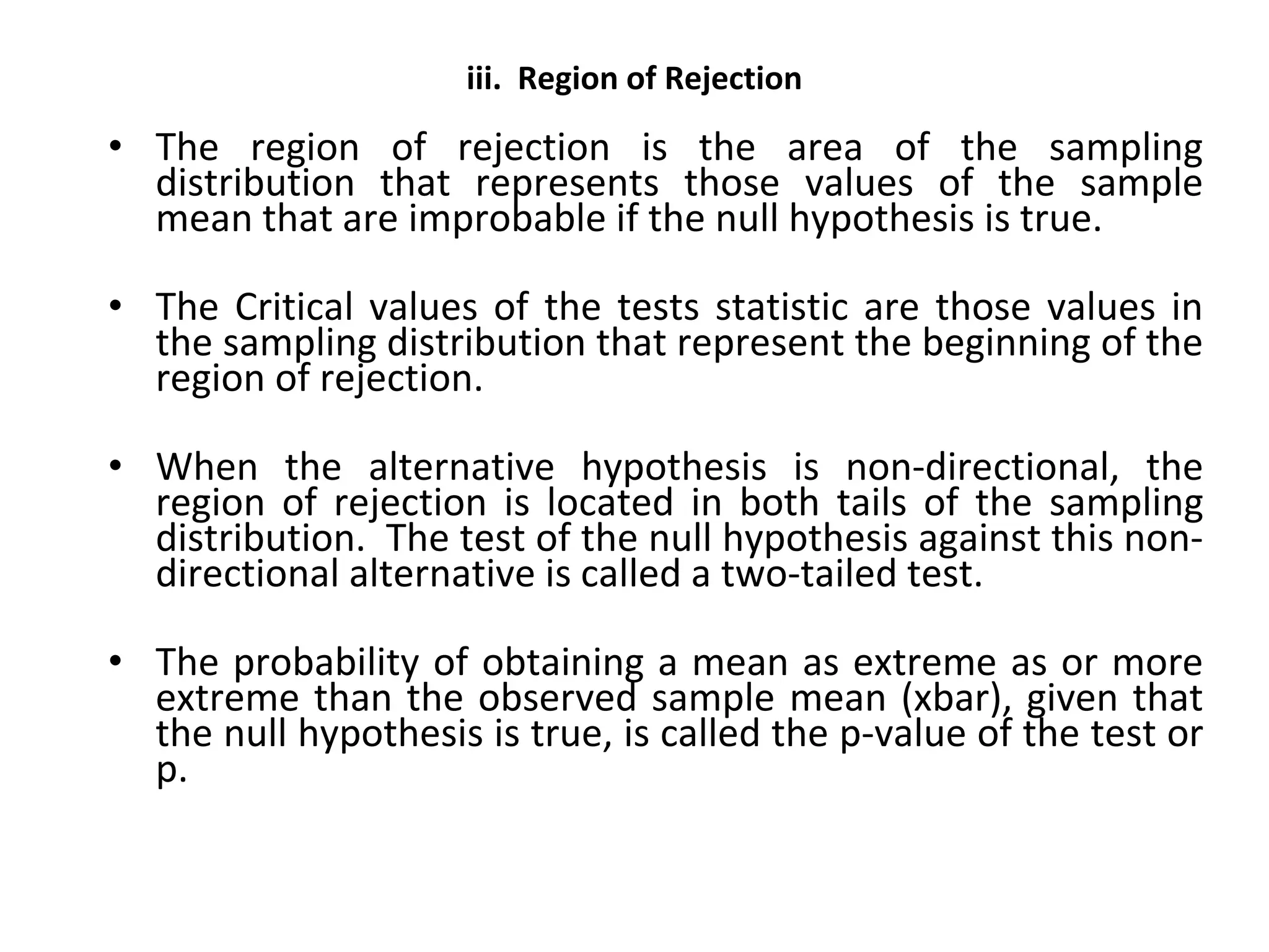 iii. Region of Rejection
• The region of rejection is the area of the sampling
distribution that represents those values of the sample
mean that are improbable if the null hypothesis is true.
• The Critical values of the tests statistic are those values in
the sampling distribution that represent the beginning of the
region of rejection.
• When the alternative hypothesis is non-directional, the
region of rejection is located in both tails of the sampling
distribution. The test of the null hypothesis against this non-
directional alternative is called a two-tailed test.
• The probability of obtaining a mean as extreme as or more
extreme than the observed sample mean (xbar), given that
the null hypothesis is true, is called the p-value of the test or
p.
 