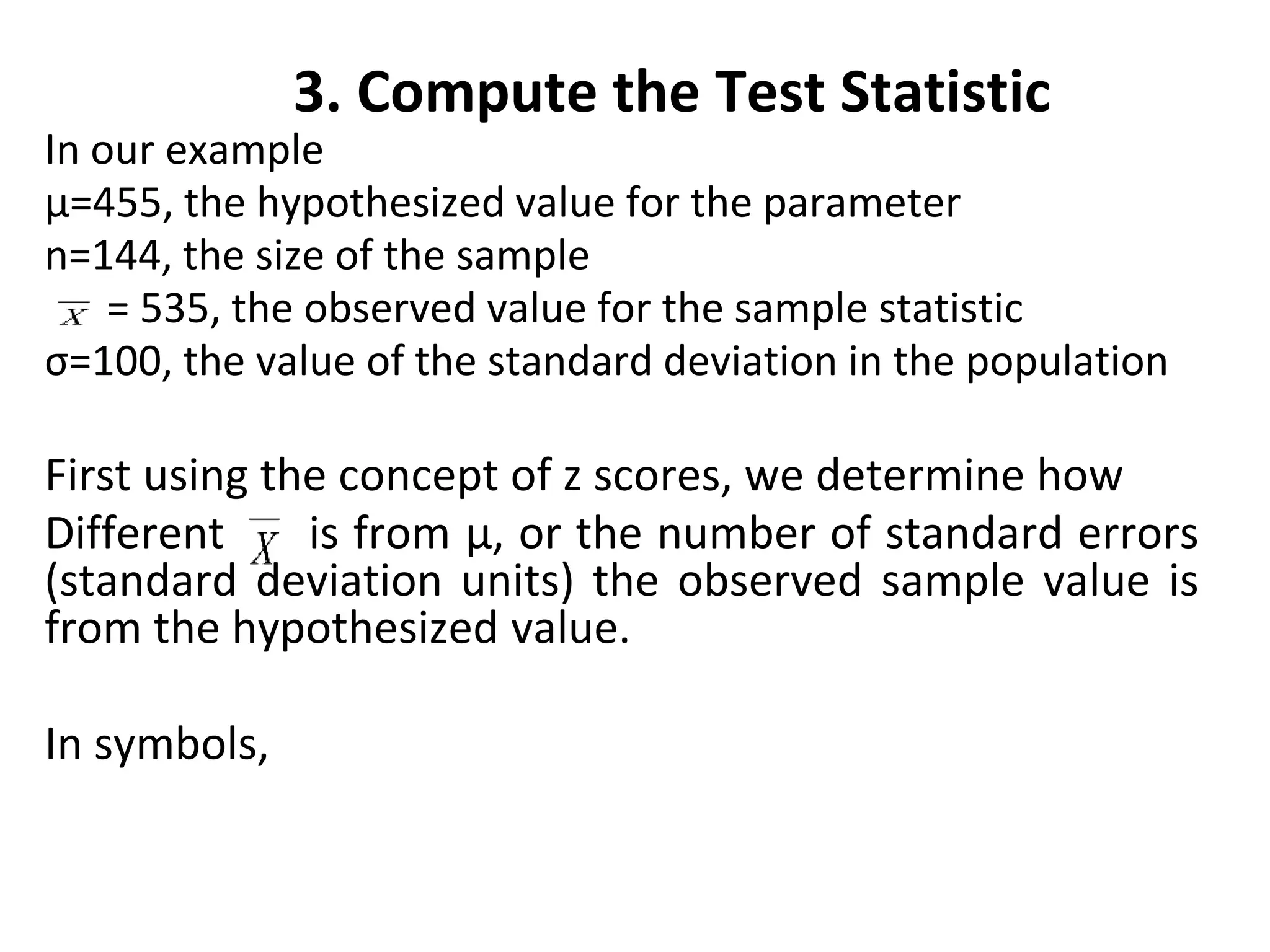3. Compute the Test Statistic
In our example
µ=455, the hypothesized value for the parameter
n=144, the size of the sample
= 535, the observed value for the sample statistic
σ=100, the value of the standard deviation in the population
First using the concept of z scores, we determine how
Different is from µ, or the number of standard errors
(standard deviation units) the observed sample value is
from the hypothesized value.
In symbols,
 