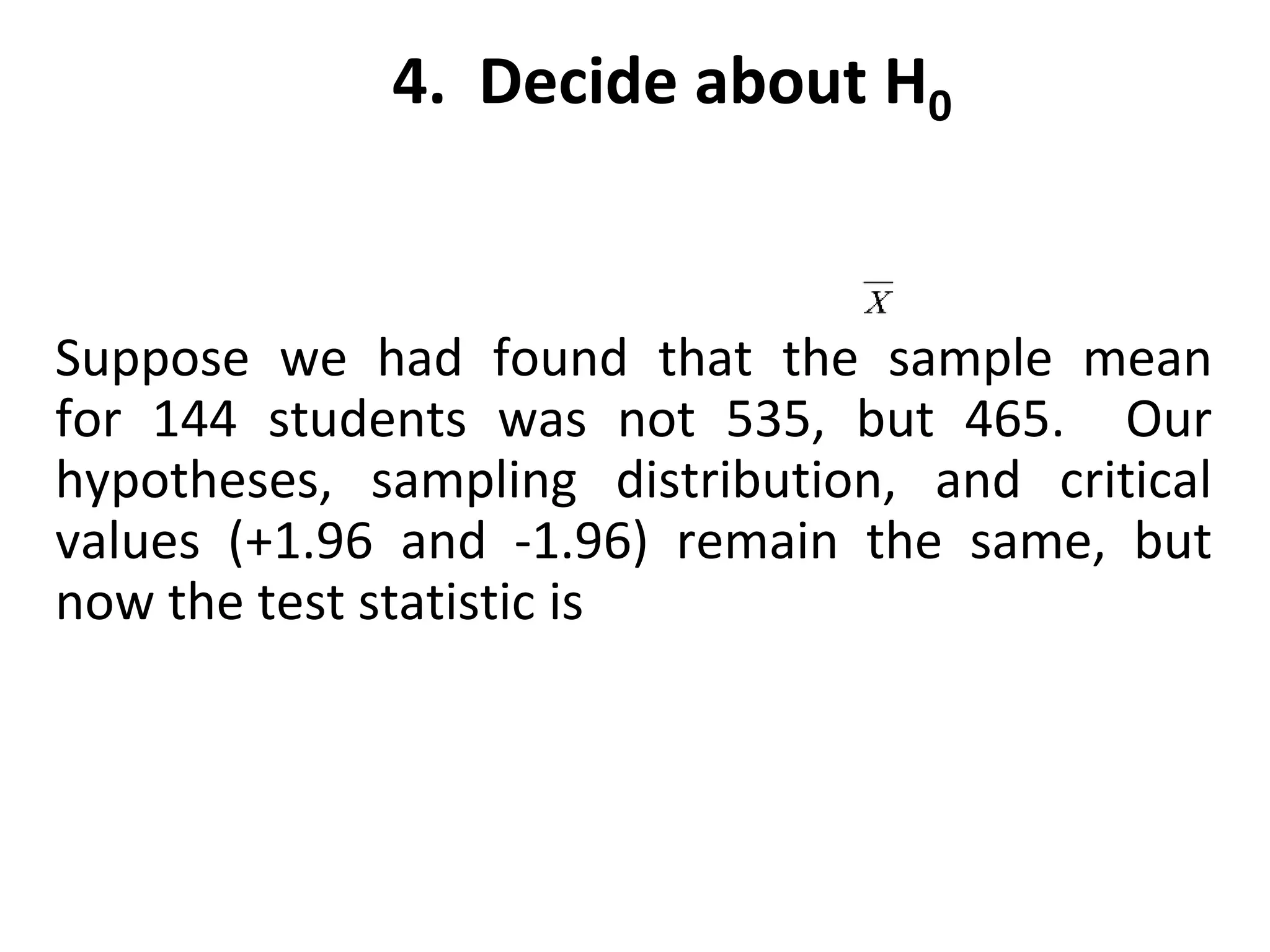 4. Decide about H0
Suppose we had found that the sample mean
for 144 students was not 535, but 465. Our
hypotheses, sampling distribution, and critical
values (+1.96 and -1.96) remain the same, but
now the test statistic is
 