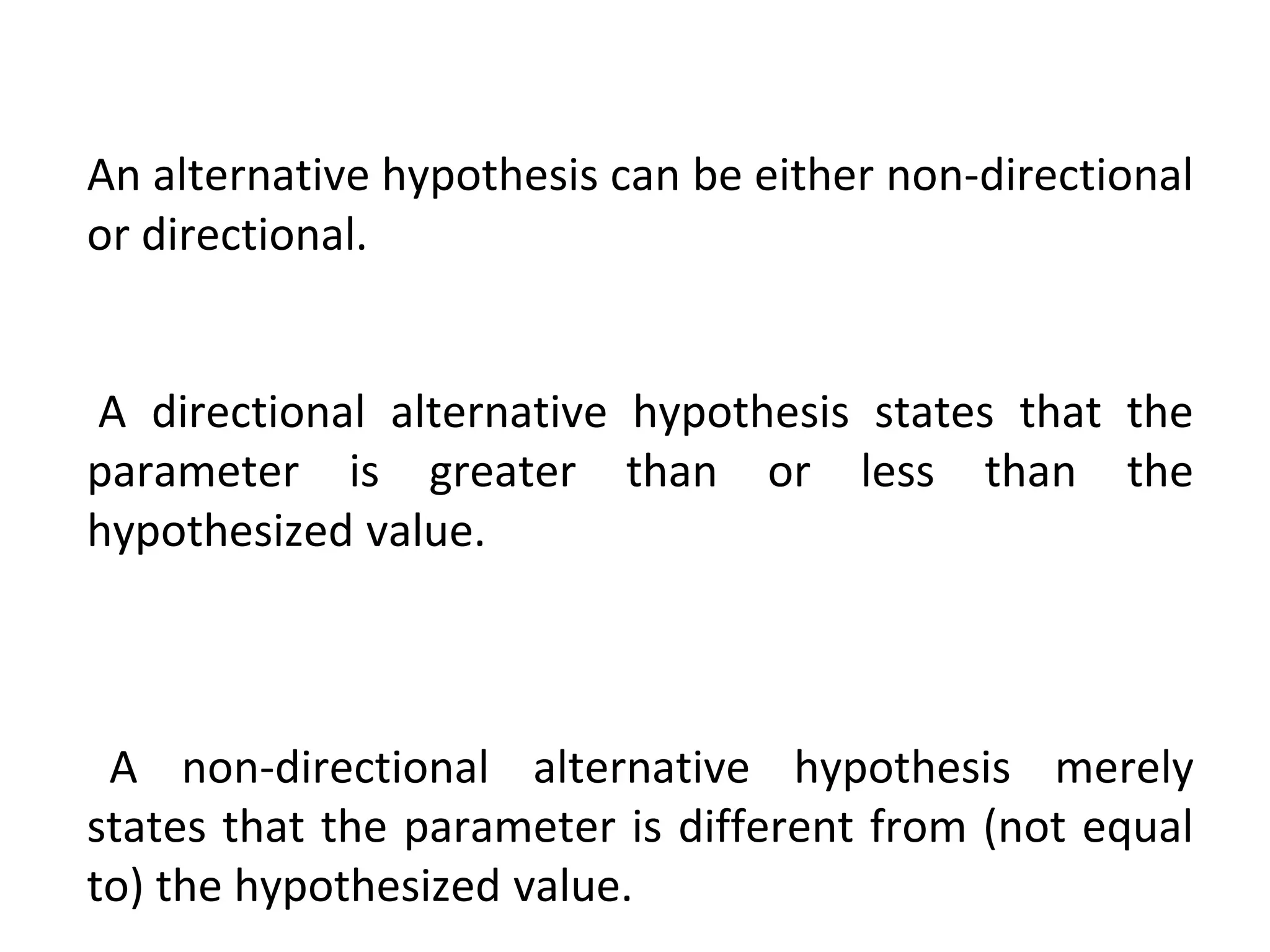 An alternative hypothesis can be either non-directional
or directional.
A directional alternative hypothesis states that the
parameter is greater than or less than the
hypothesized value.
A non-directional alternative hypothesis merely
states that the parameter is different from (not equal
to) the hypothesized value.
 