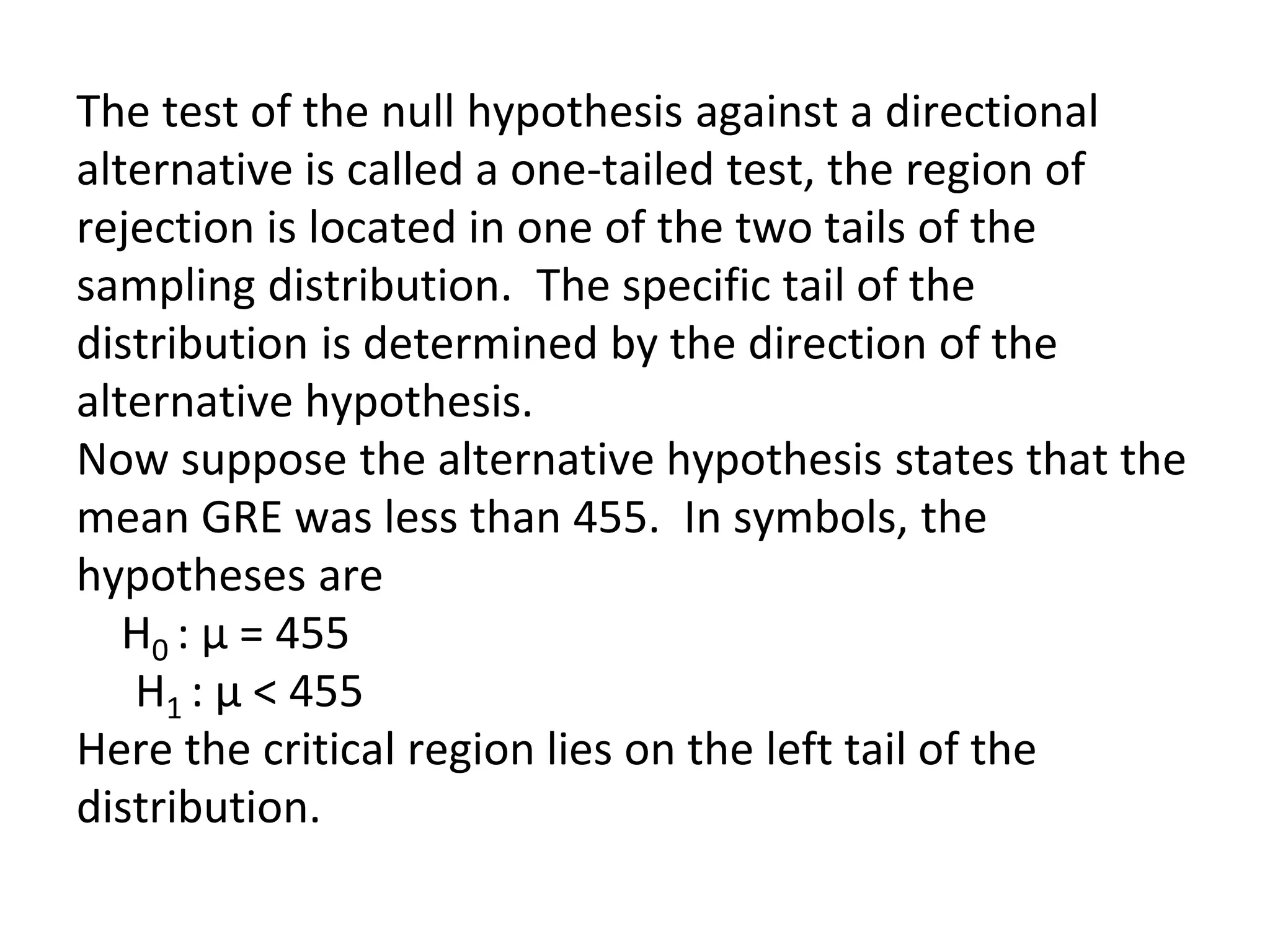 The test of the null hypothesis against a directional
alternative is called a one-tailed test, the region of
rejection is located in one of the two tails of the
sampling distribution. The specific tail of the
distribution is determined by the direction of the
alternative hypothesis.
Now suppose the alternative hypothesis states that the
mean GRE was less than 455. In symbols, the
hypotheses are
H0 : µ = 455
H1 : µ < 455
Here the critical region lies on the left tail of the
distribution.
 