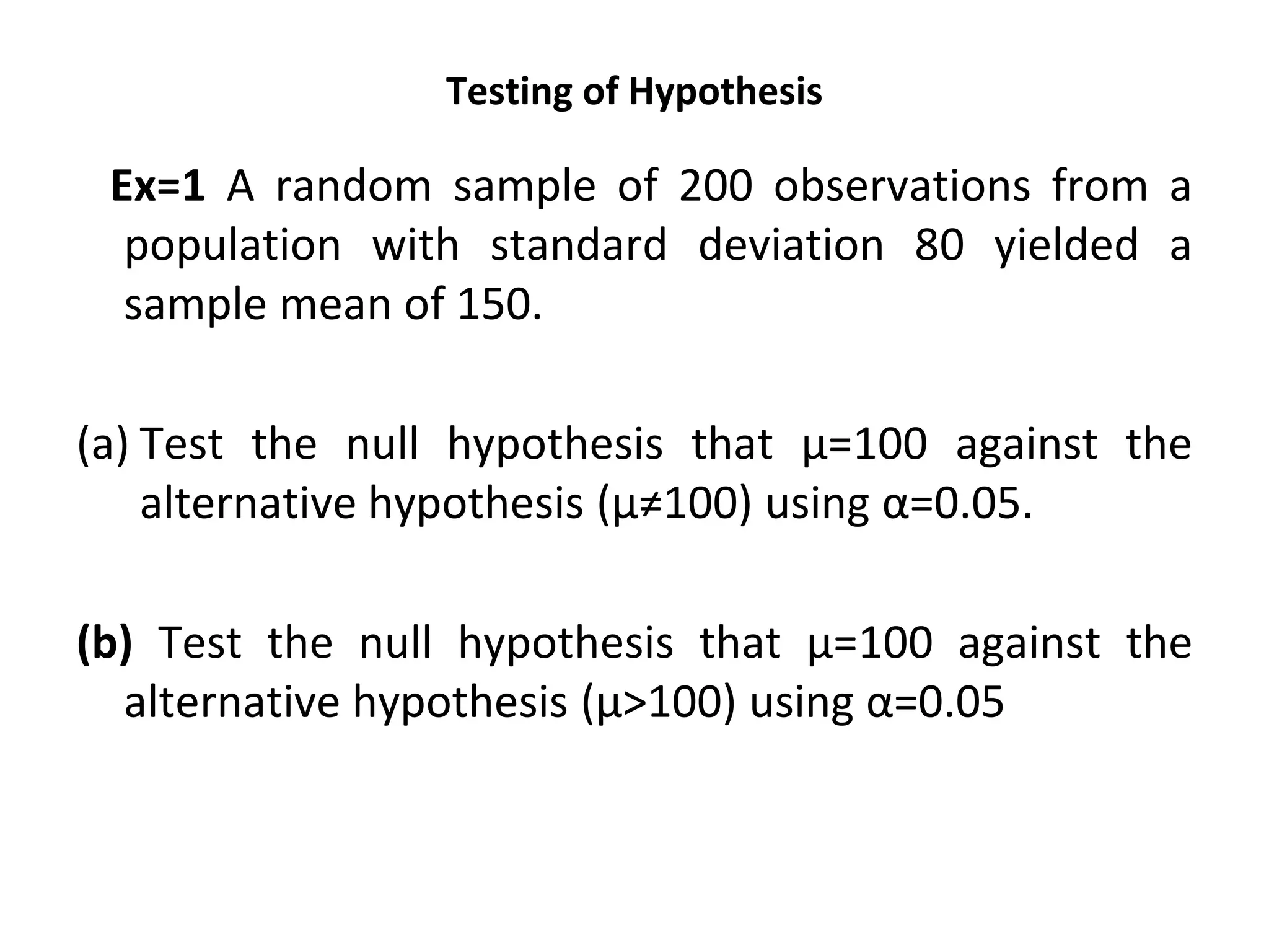 Testing of Hypothesis
Ex=1 A random sample of 200 observations from a
population with standard deviation 80 yielded a
sample mean of 150.
(a) Test the null hypothesis that µ=100 against the
alternative hypothesis (µ≠100) using α=0.05.
(b) Test the null hypothesis that µ=100 against the
alternative hypothesis (µ>100) using α=0.05
 