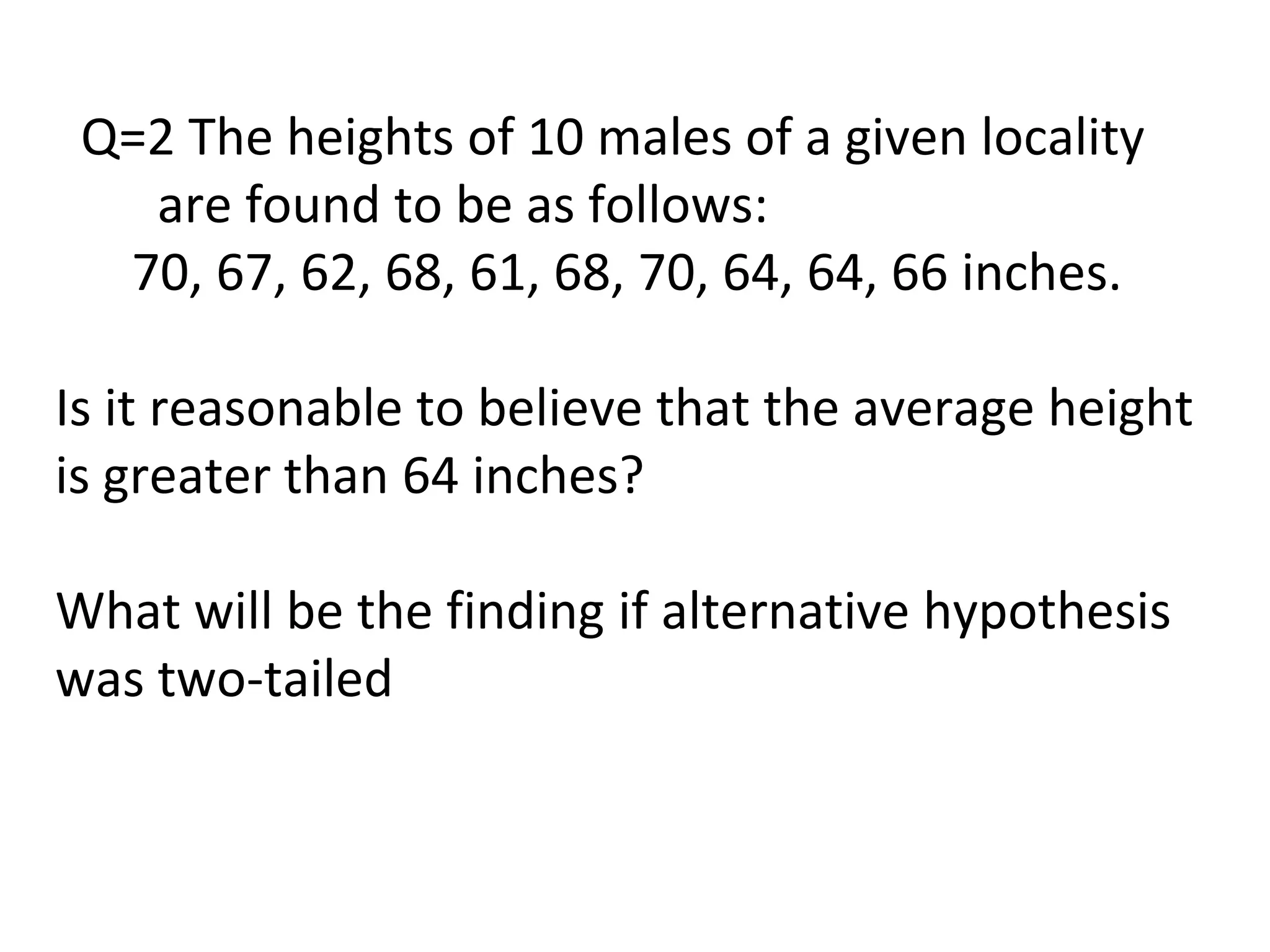 Q=2 The heights of 10 males of a given locality
are found to be as follows:
70, 67, 62, 68, 61, 68, 70, 64, 64, 66 inches.
Is it reasonable to believe that the average height
is greater than 64 inches?
What will be the finding if alternative hypothesis
was two-tailed
 