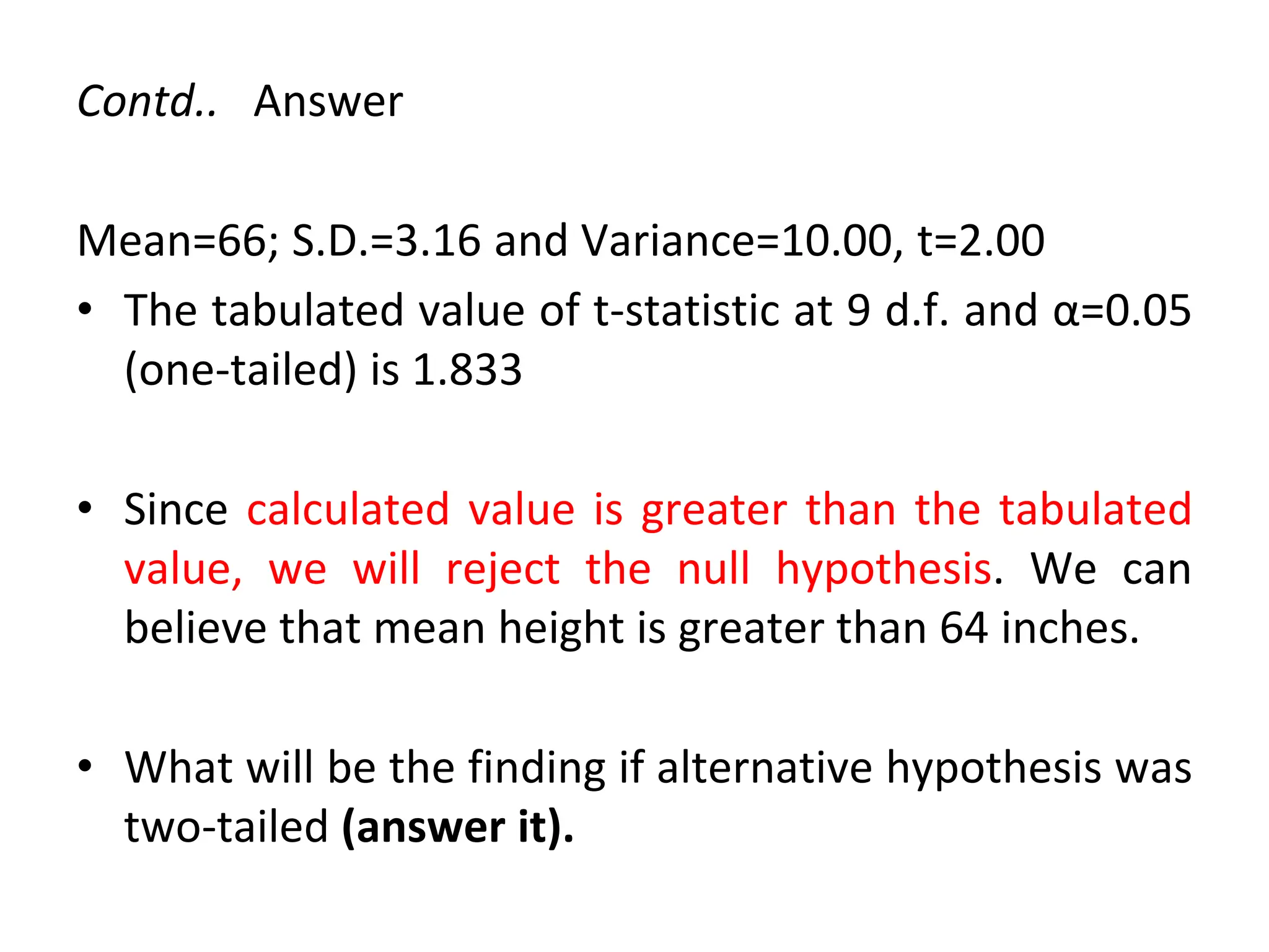 Contd.. Answer
Mean=66; S.D.=3.16 and Variance=10.00, t=2.00
• The tabulated value of t-statistic at 9 d.f. and α=0.05
(one-tailed) is 1.833
• Since calculated value is greater than the tabulated
value, we will reject the null hypothesis. We can
believe that mean height is greater than 64 inches.
• What will be the finding if alternative hypothesis was
two-tailed (answer it).
 