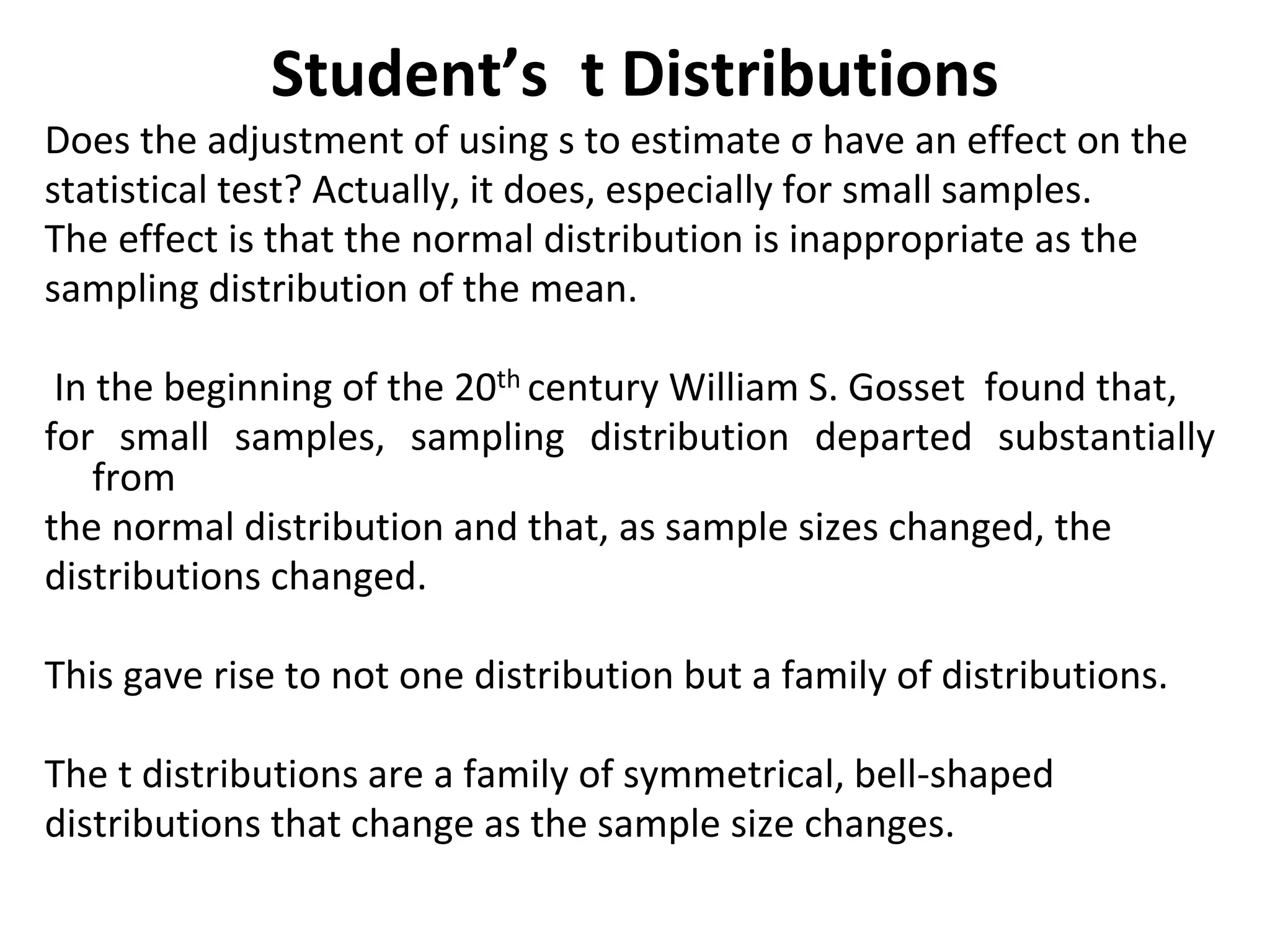 Student’s t Distributions
Does the adjustment of using s to estimate σ have an effect on the
statistical test? Actually, it does, especially for small samples.
The effect is that the normal distribution is inappropriate as the
sampling distribution of the mean.
In the beginning of the 20th century William S. Gosset found that,
for small samples, sampling distribution departed substantially
from
the normal distribution and that, as sample sizes changed, the
distributions changed.
This gave rise to not one distribution but a family of distributions.
The t distributions are a family of symmetrical, bell-shaped
distributions that change as the sample size changes.
 