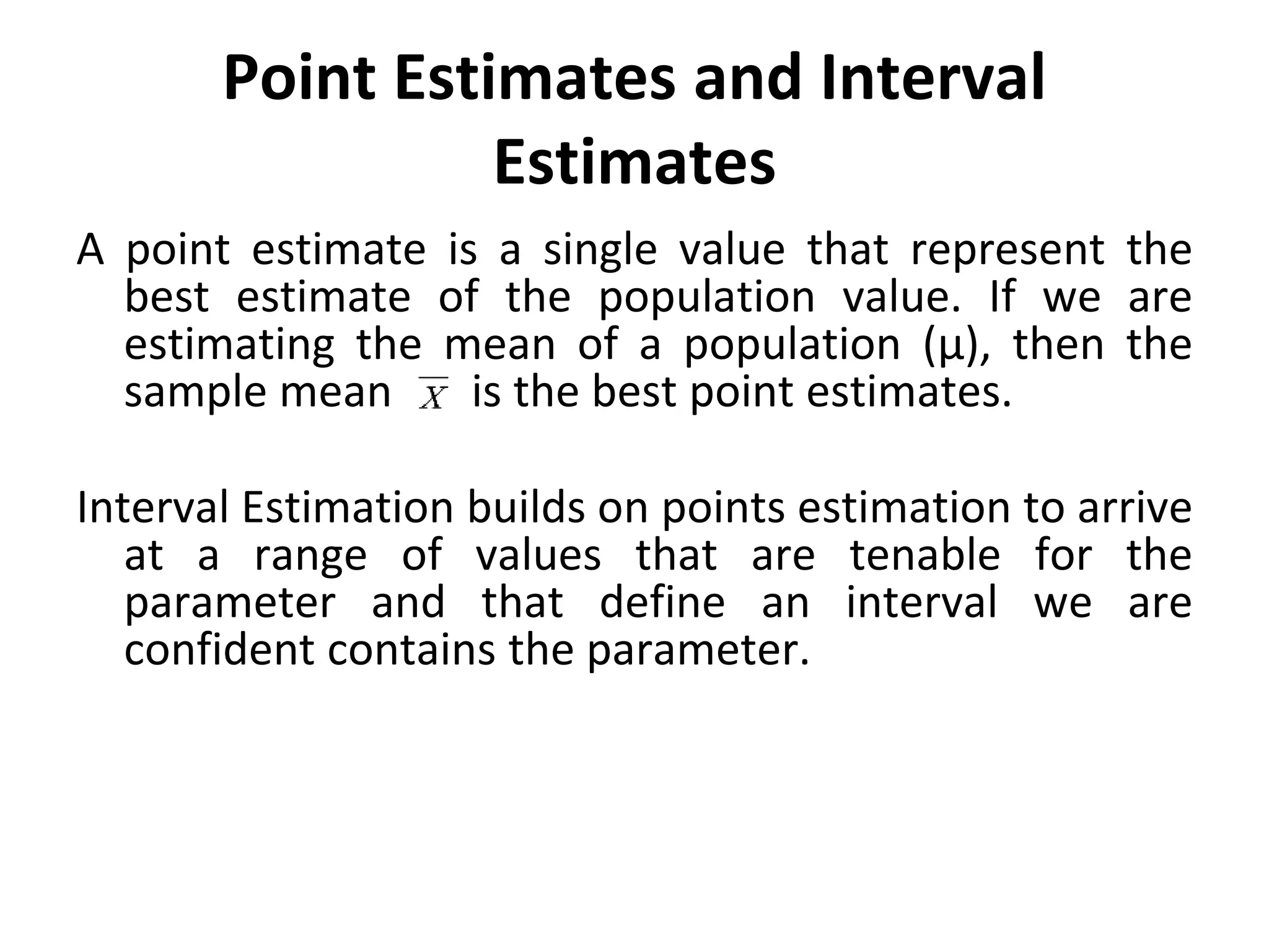 Point Estimates and Interval
Estimates
A point estimate is a single value that represent the
best estimate of the population value. If we are
estimating the mean of a population (µ), then the
sample mean is the best point estimates.
Interval Estimation builds on points estimation to arrive
at a range of values that are tenable for the
parameter and that define an interval we are
confident contains the parameter.
 