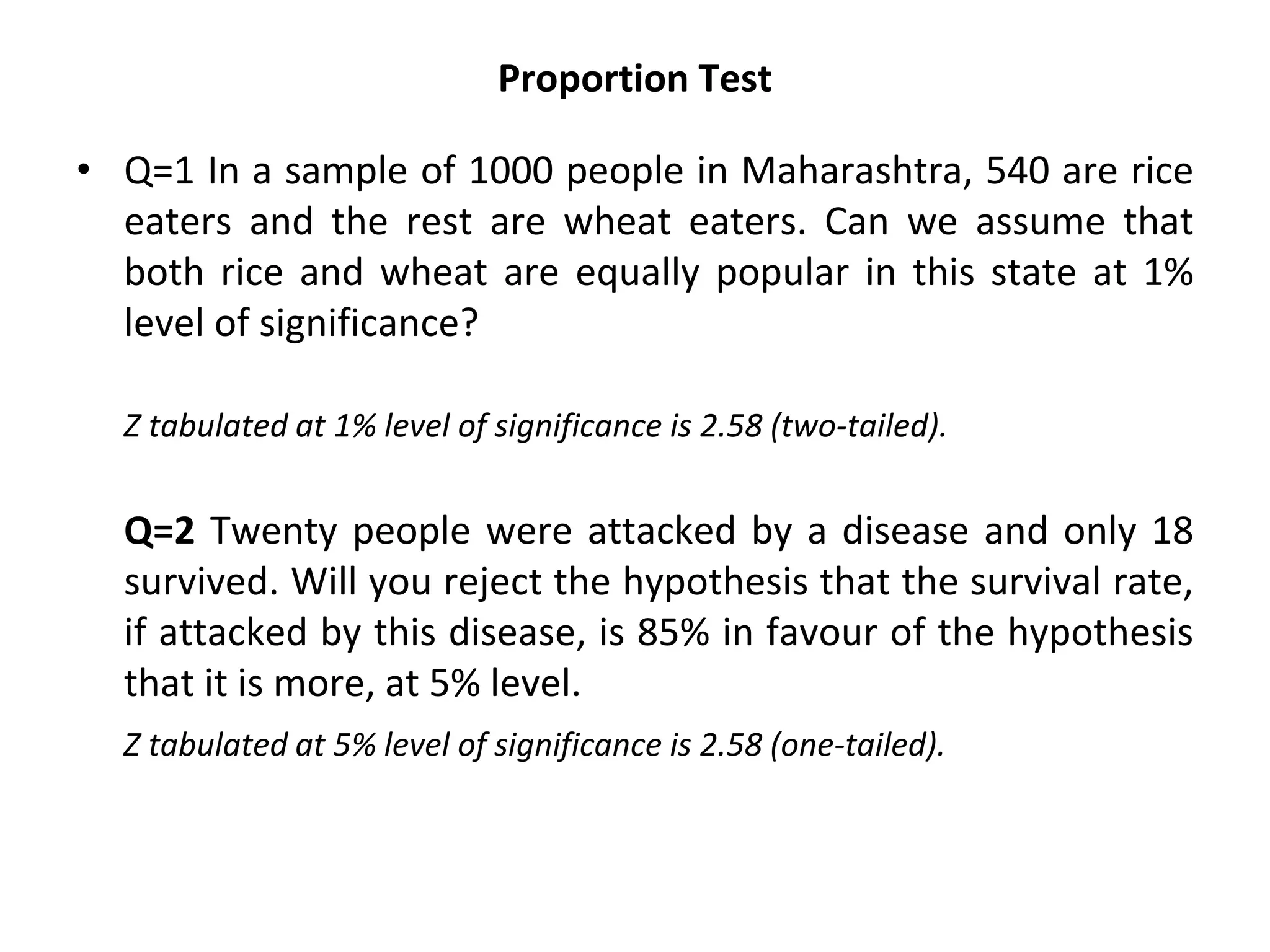 Proportion Test
• Q=1 In a sample of 1000 people in Maharashtra, 540 are rice
eaters and the rest are wheat eaters. Can we assume that
both rice and wheat are equally popular in this state at 1%
level of significance?
Z tabulated at 1% level of significance is 2.58 (two-tailed).
Q=2 Twenty people were attacked by a disease and only 18
survived. Will you reject the hypothesis that the survival rate,
if attacked by this disease, is 85% in favour of the hypothesis
that it is more, at 5% level.
Z tabulated at 5% level of significance is 2.58 (one-tailed).
 