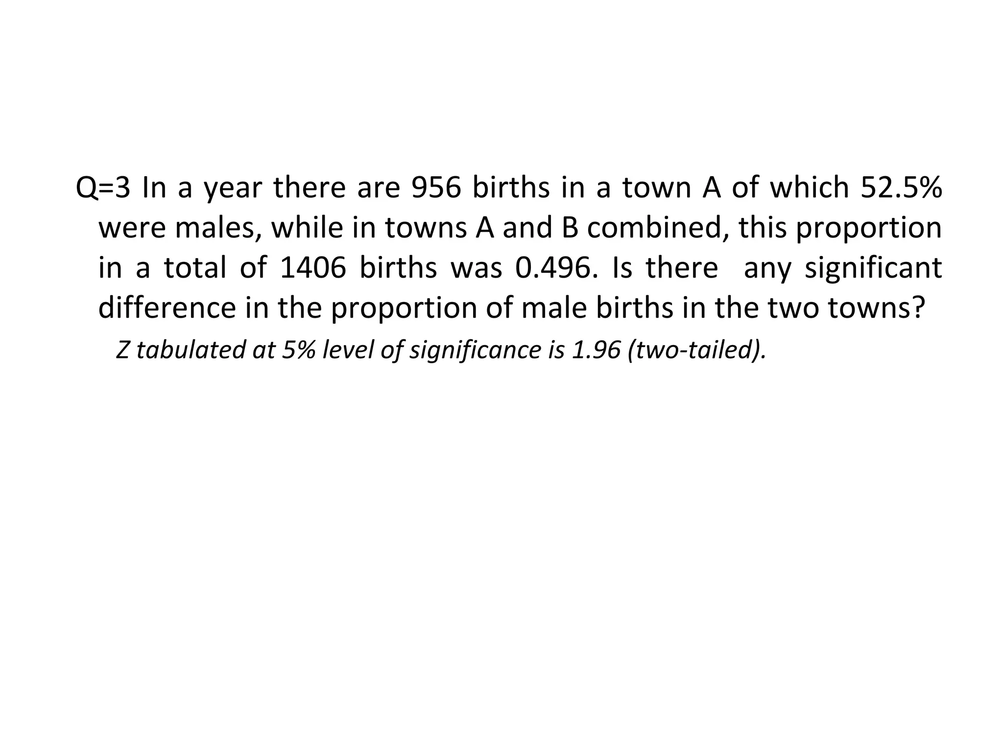 Q=3 In a year there are 956 births in a town A of which 52.5%
were males, while in towns A and B combined, this proportion
in a total of 1406 births was 0.496. Is there any significant
difference in the proportion of male births in the two towns?
Z tabulated at 5% level of significance is 1.96 (two-tailed).
 