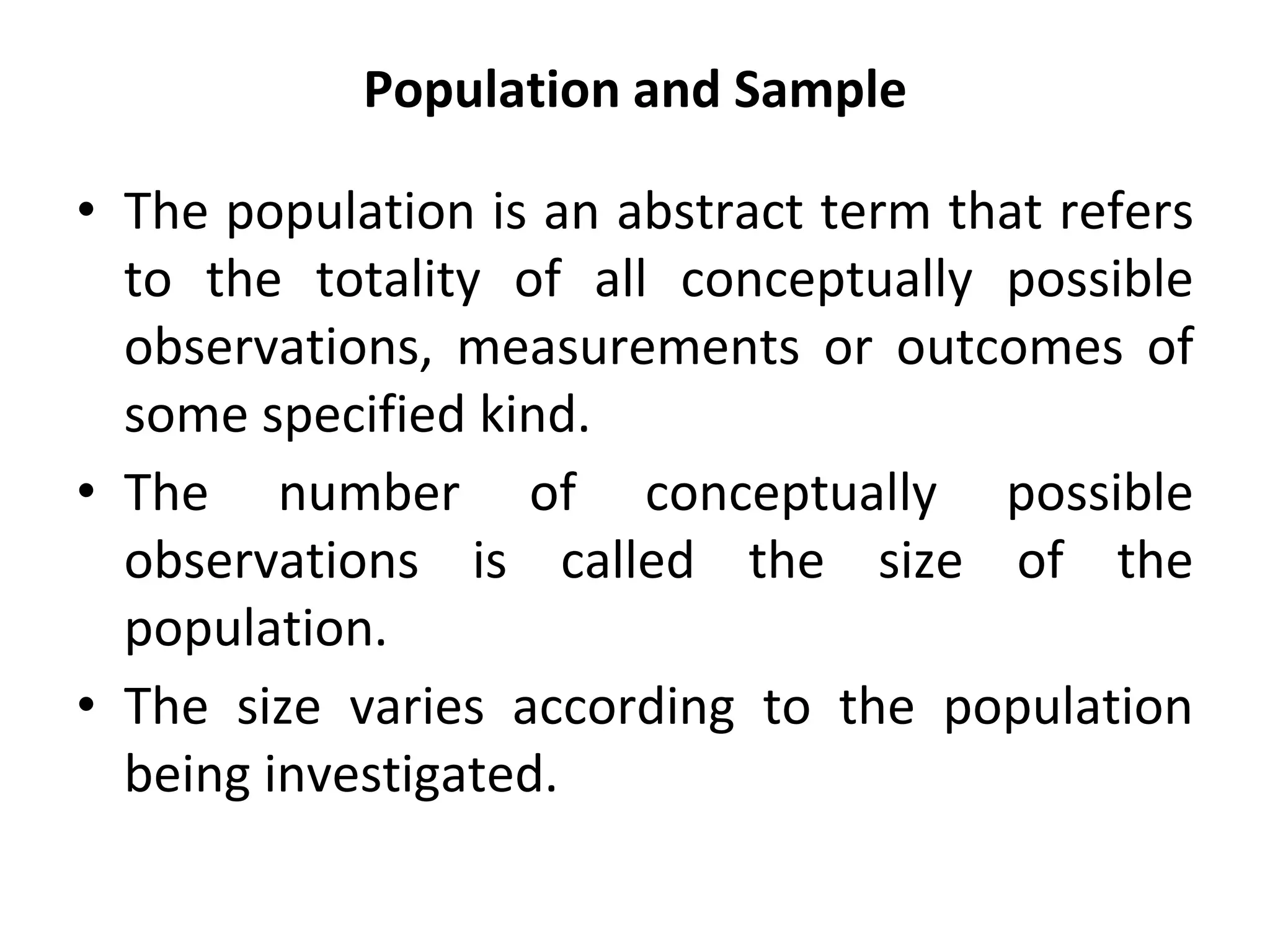 Population and Sample
• The population is an abstract term that refers
to the totality of all conceptually possible
observations, measurements or outcomes of
some specified kind.
• The number of conceptually possible
observations is called the size of the
population.
• The size varies according to the population
being investigated.
 