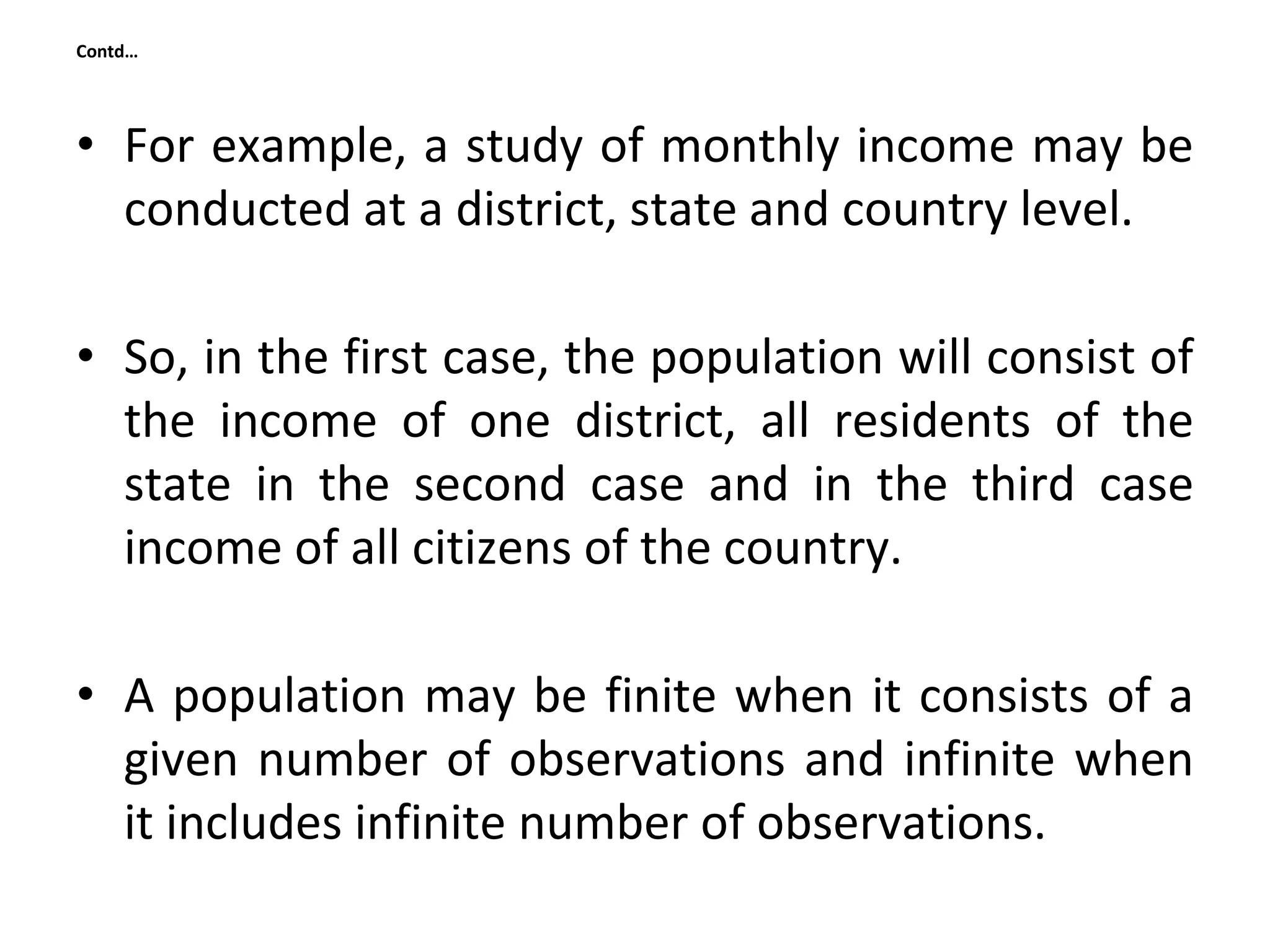 Contd…
• For example, a study of monthly income may be
conducted at a district, state and country level.
• So, in the first case, the population will consist of
the income of one district, all residents of the
state in the second case and in the third case
income of all citizens of the country.
• A population may be finite when it consists of a
given number of observations and infinite when
it includes infinite number of observations.
 