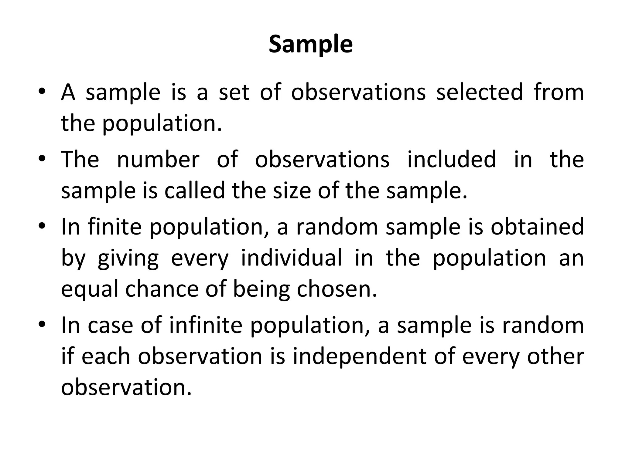 Sample
• A sample is a set of observations selected from
the population.
• The number of observations included in the
sample is called the size of the sample.
• In finite population, a random sample is obtained
by giving every individual in the population an
equal chance of being chosen.
• In case of infinite population, a sample is random
if each observation is independent of every other
observation.
 
