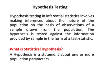 Hypothesis Testing
Hypothesis testing in inferential statistics involves
making inferences about the nature of the
population on the basis of observations of a
sample drawn from the population. The
hypothesis is tested against the information
provided by sample in the form of a test-statistic.
What is Statistical Hypothesis?
A Hypothesis is a statement about one or more
population parameters.
 