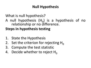 Null Hypothesis
What is null hypothesis?
A null hypothesis (H0) is a hypothesis of no
relationship or no difference.
Steps in hypothesis testing
1. State the Hypothesis
2. Set the criterion for rejecting H0
3. Compute the test statistic
4. Decide whether to reject H0
 