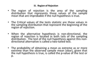 iii. Region of Rejection
• The region of rejection is the area of the sampling
distribution that represents those values of the sample
mean that are improbable if the null hypothesis is true.
• The Critical values of the tests statistic are those values in
the sampling distribution that represent the beginning of the
region of rejection.
• When the alternative hypothesis is non-directional, the
region of rejection is located in both tails of the sampling
distribution. The test of the null hypothesis against this non-
directional alternative is called a two-tailed test.
• The probability of obtaining a mean as extreme as or more
extreme than the observed sample mean (xbar), given that
the null hypothesis is true, is called the p-value of the test or
p.
 
