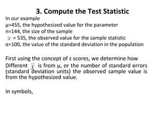 3. Compute the Test Statistic
In our example
µ=455, the hypothesized value for the parameter
n=144, the size of the sample
= 535, the observed value for the sample statistic
σ=100, the value of the standard deviation in the population
First using the concept of z scores, we determine how
Different is from µ, or the number of standard errors
(standard deviation units) the observed sample value is
from the hypothesized value.
In symbols,
 