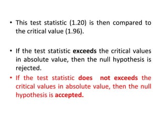 • This test statistic (1.20) is then compared to
the critical value (1.96).
• If the test statistic exceeds the critical values
in absolute value, then the null hypothesis is
rejected.
• If the test statistic does not exceeds the
critical values in absolute value, then the null
hypothesis is accepted.
 