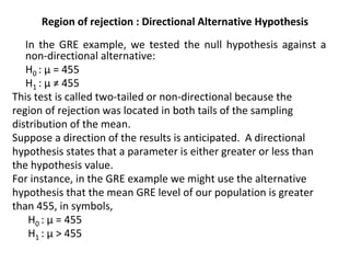 Region of rejection : Directional Alternative Hypothesis
In the GRE example, we tested the null hypothesis against a
non-directional alternative:
H0 : µ = 455
H1 : µ ≠ 455
This test is called two-tailed or non-directional because the
region of rejection was located in both tails of the sampling
distribution of the mean.
Suppose a direction of the results is anticipated. A directional
hypothesis states that a parameter is either greater or less than
the hypothesis value.
For instance, in the GRE example we might use the alternative
hypothesis that the mean GRE level of our population is greater
than 455, in symbols,
H0 : µ = 455
H1 : µ > 455
 