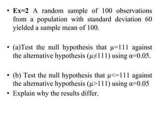 • Ex=2 A random sample of 100 observations
from a population with standard deviation 60
yielded a sample mean of 100.
• (a)Test the null hypothesis that µ=111 against
the alternative hypothesis (µ≠111) using α=0.05.
• (b) Test the null hypothesis that µ<=111 against
the alternative hypothesis (µ>111) using α=0.05
• Explain why the results differ.
 