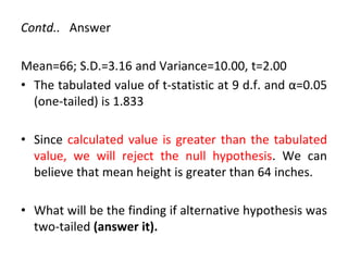 Contd.. Answer
Mean=66; S.D.=3.16 and Variance=10.00, t=2.00
• The tabulated value of t-statistic at 9 d.f. and α=0.05
(one-tailed) is 1.833
• Since calculated value is greater than the tabulated
value, we will reject the null hypothesis. We can
believe that mean height is greater than 64 inches.
• What will be the finding if alternative hypothesis was
two-tailed (answer it).
 