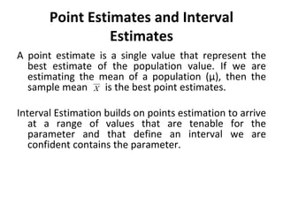Point Estimates and Interval
Estimates
A point estimate is a single value that represent the
best estimate of the population value. If we are
estimating the mean of a population (µ), then the
sample mean is the best point estimates.
Interval Estimation builds on points estimation to arrive
at a range of values that are tenable for the
parameter and that define an interval we are
confident contains the parameter.
 
