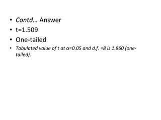 • Contd… Answer
• t=1.509
• One-tailed
• Tabulated value of t at α=0.05 and d.f. =8 is 1.860 (one-
tailed).
 
