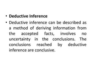 • Deductive Inference
• Deductive inference can be described as
a method of deriving information from
the accepted facts, involves no
uncertainty in the conclusions. The
conclusions reached by deductive
inference are conclusive.
 