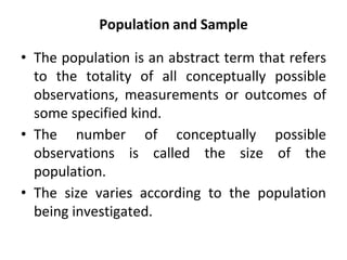 Population and Sample
• The population is an abstract term that refers
to the totality of all conceptually possible
observations, measurements or outcomes of
some specified kind.
• The number of conceptually possible
observations is called the size of the
population.
• The size varies according to the population
being investigated.
 