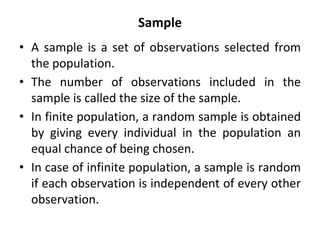 Sample
• A sample is a set of observations selected from
the population.
• The number of observations included in the
sample is called the size of the sample.
• In finite population, a random sample is obtained
by giving every individual in the population an
equal chance of being chosen.
• In case of infinite population, a sample is random
if each observation is independent of every other
observation.
 