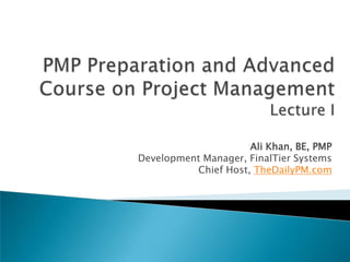 PMP Preparation and Advanced Course on Project ManagementLecture I Ali Khan, BE, PMP Development Manager, FinalTier Systems Chief Host, TheDailyPM.com 