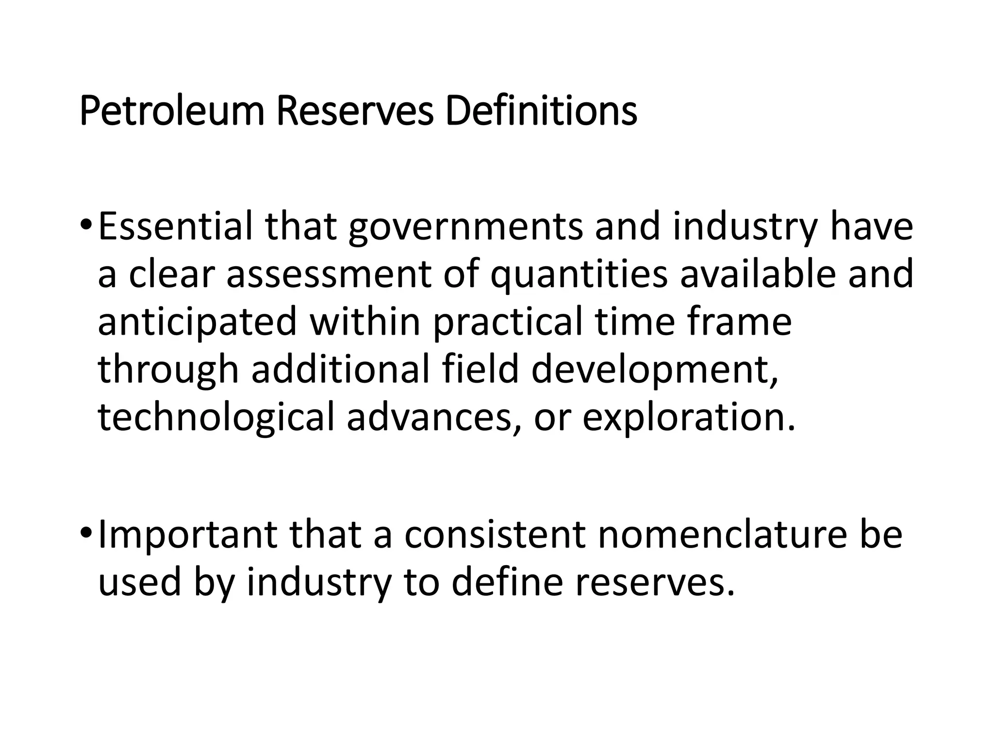 Petroleum Reserves Definitions
•Essential that governments and industry have
a clear assessment of quantities available and
anticipated within practical time frame
through additional field development,
technological advances, or exploration.
•Important that a consistent nomenclature be
used by industry to define reserves.
 