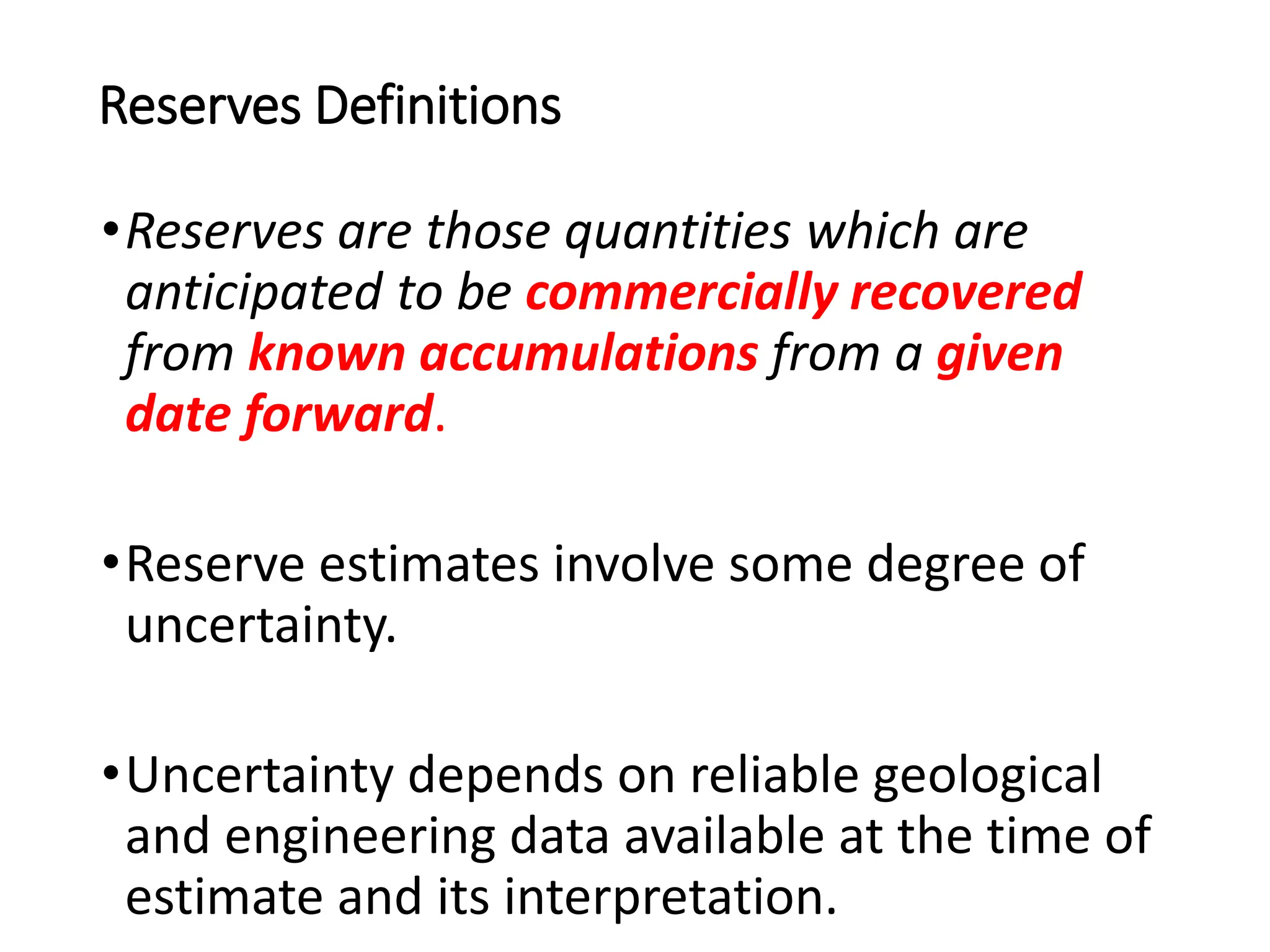 Reserves Definitions
•Reserves are those quantities which are
anticipated to be commercially recovered
from known accumulations from a given
date forward.
•Reserve estimates involve some degree of
uncertainty.
•Uncertainty depends on reliable geological
and engineering data available at the time of
estimate and its interpretation.
 