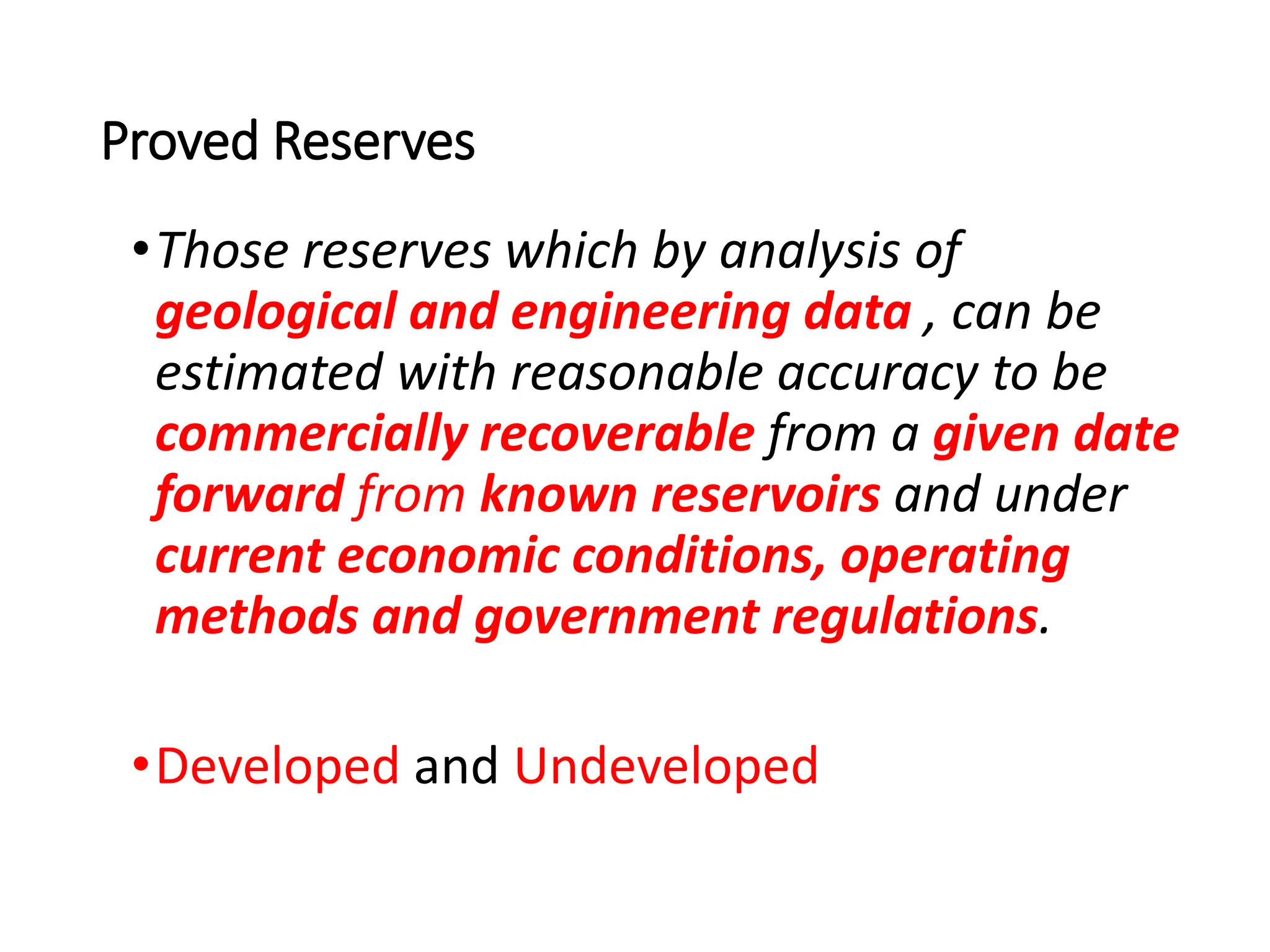 Proved Reserves
•Those reserves which by analysis of
geological and engineering data , can be
estimated with reasonable accuracy to be
commercially recoverable from a given date
forward from known reservoirs and under
current economic conditions, operating
methods and government regulations.
•Developed and Undeveloped
 