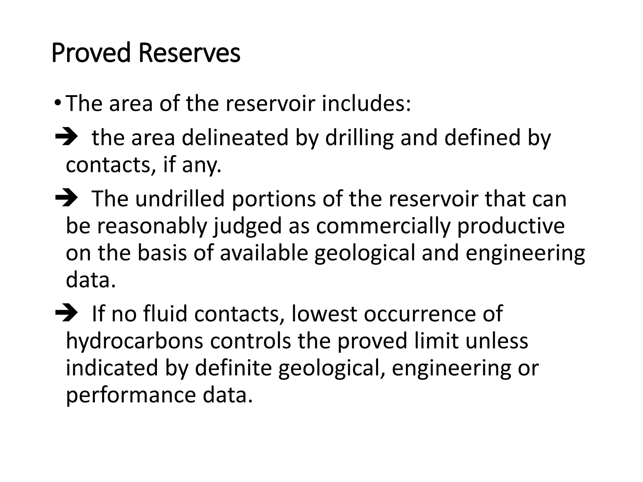 Proved Reserves
•The area of the reservoir includes:
 the area delineated by drilling and defined by
contacts, if any.
 The undrilled portions of the reservoir that can
be reasonably judged as commercially productive
on the basis of available geological and engineering
data.
 If no fluid contacts, lowest occurrence of
hydrocarbons controls the proved limit unless
indicated by definite geological, engineering or
performance data.
 