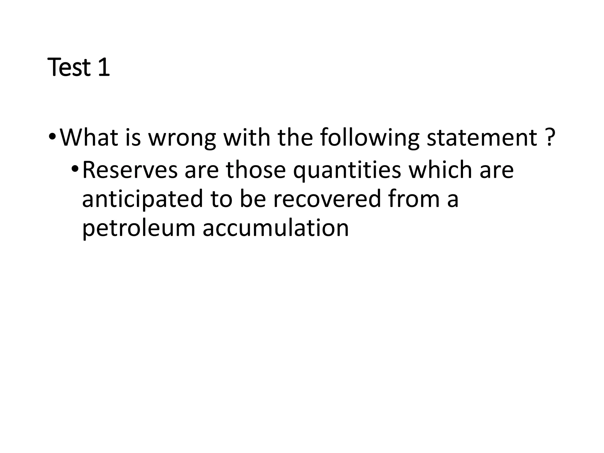 Test 1
•What is wrong with the following statement ?
•Reserves are those quantities which are
anticipated to be recovered from a
petroleum accumulation
 