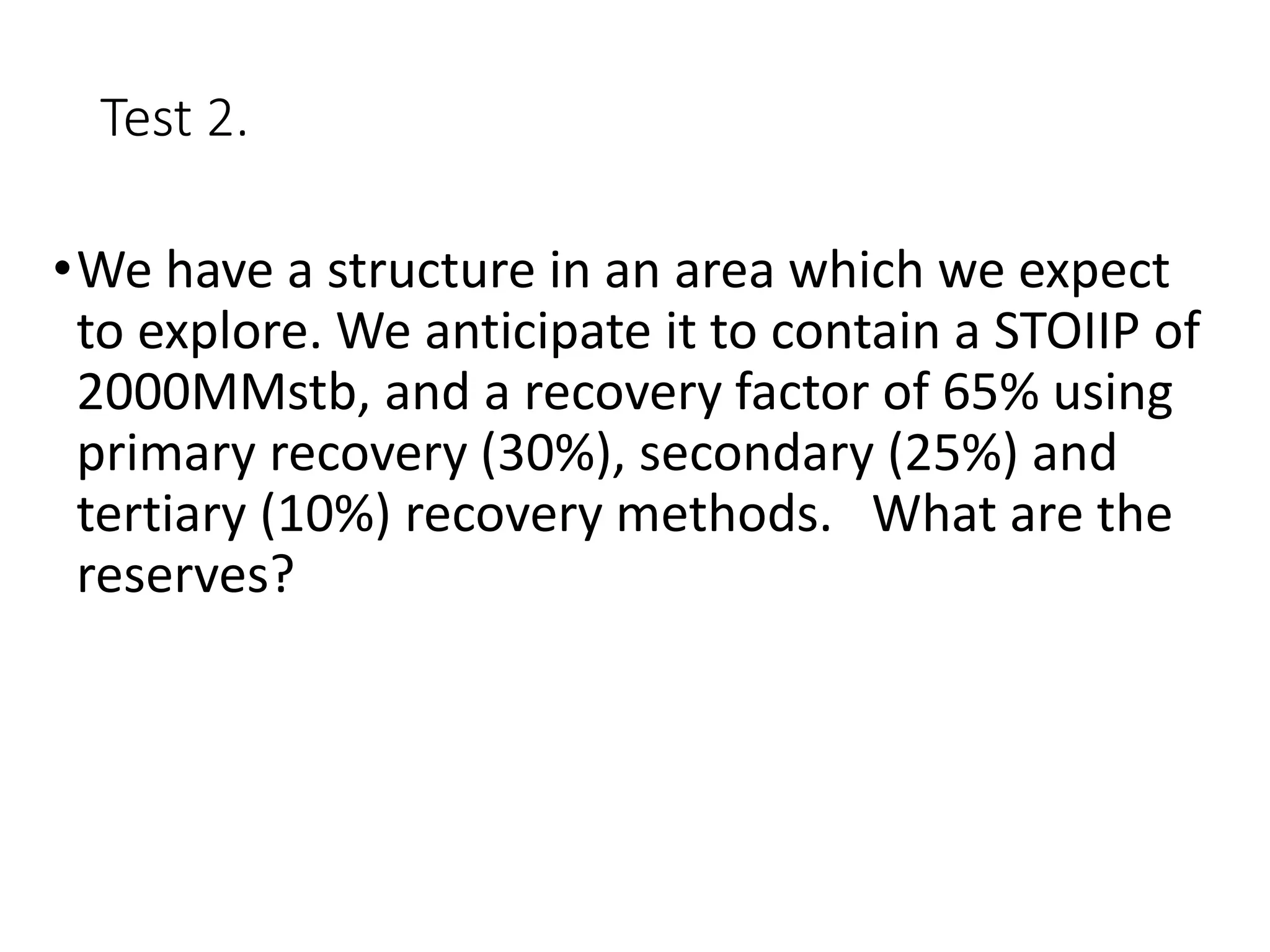 Test 2.
•We have a structure in an area which we expect
to explore. We anticipate it to contain a STOIIP of
2000MMstb, and a recovery factor of 65% using
primary recovery (30%), secondary (25%) and
tertiary (10%) recovery methods. What are the
reserves?
 