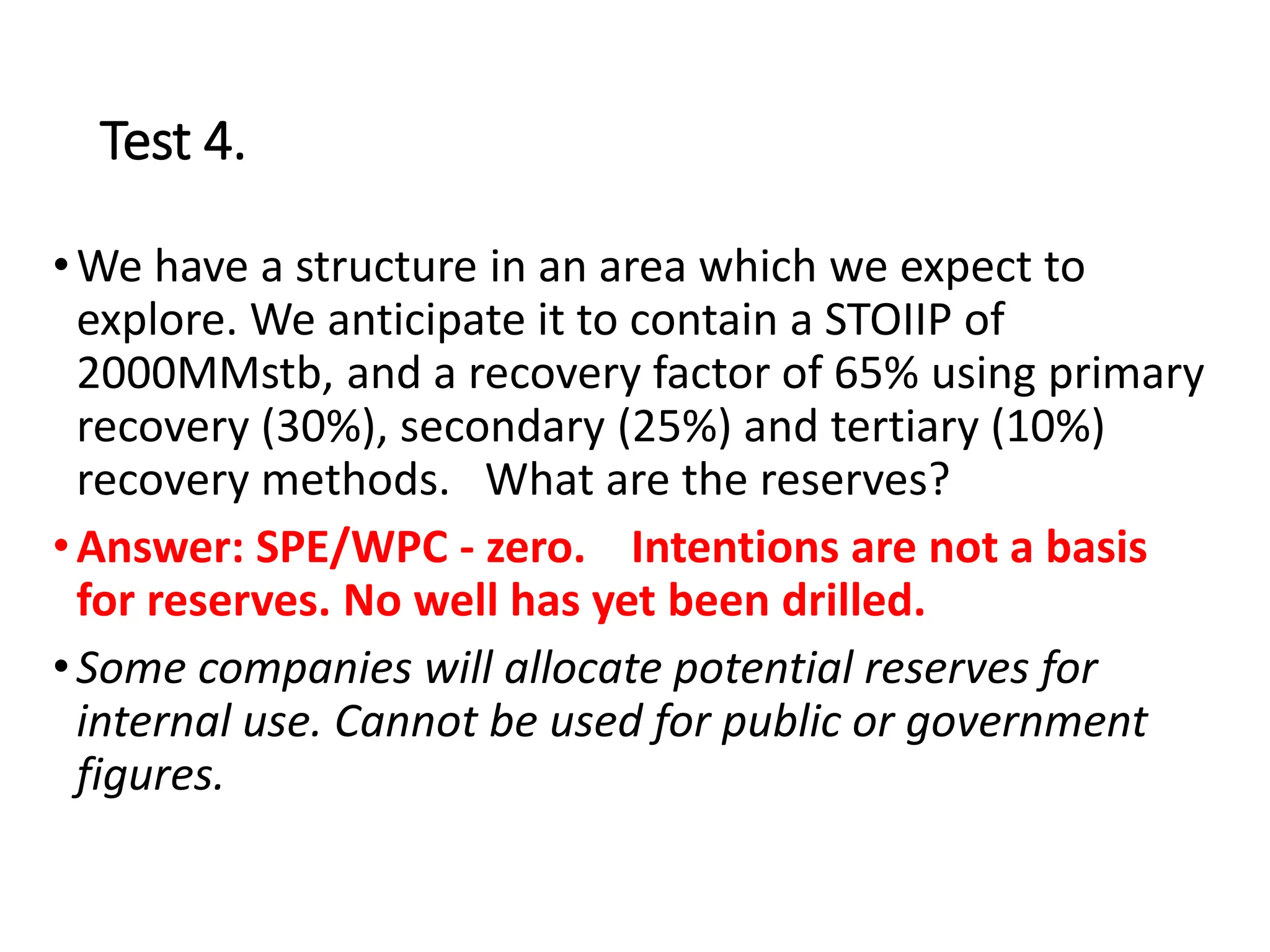 Test 4.
•We have a structure in an area which we expect to
explore. We anticipate it to contain a STOIIP of
2000MMstb, and a recovery factor of 65% using primary
recovery (30%), secondary (25%) and tertiary (10%)
recovery methods. What are the reserves?
•Answer: SPE/WPC - zero. Intentions are not a basis
for reserves. No well has yet been drilled.
•Some companies will allocate potential reserves for
internal use. Cannot be used for public or government
figures.
 