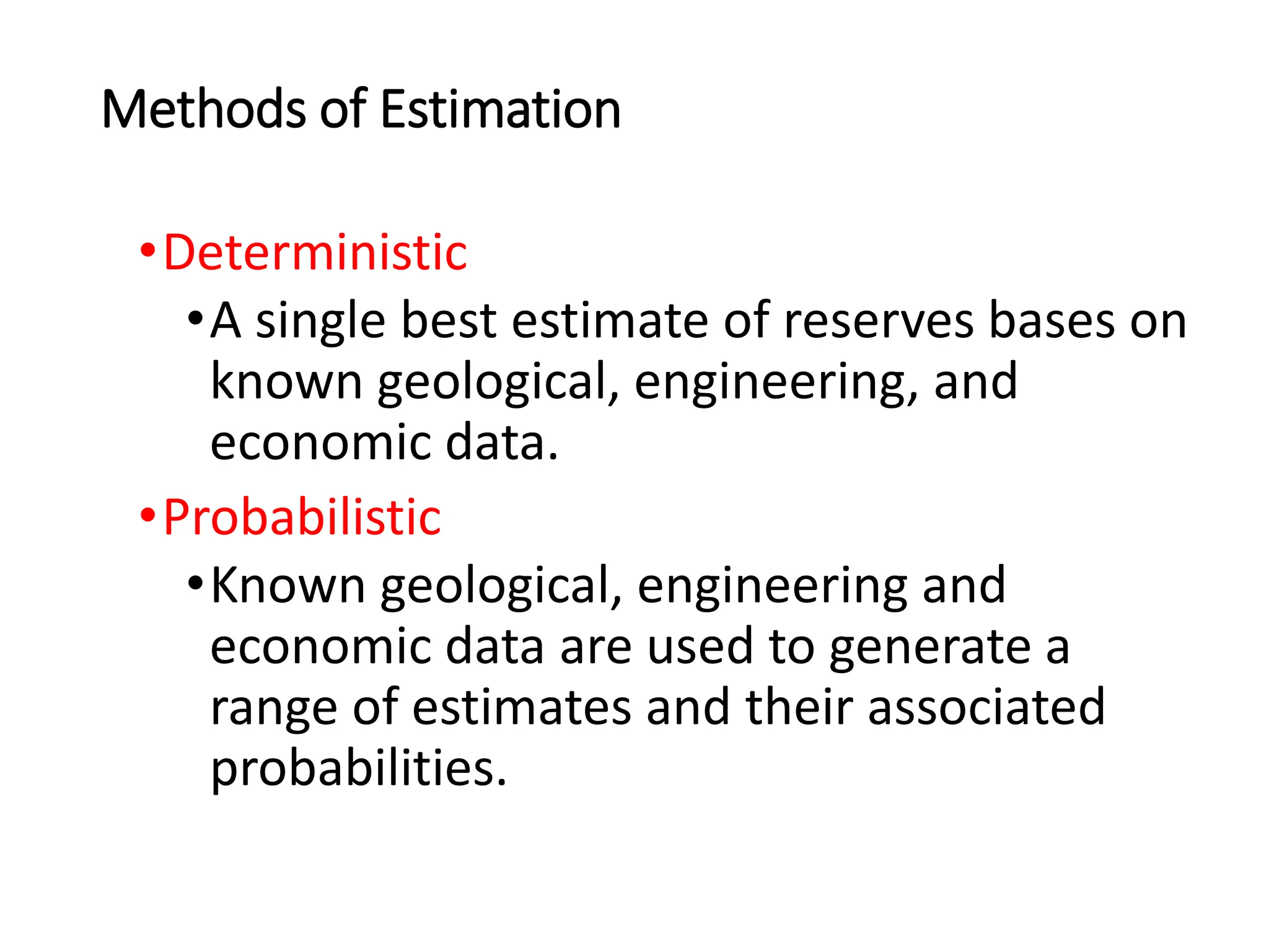 Methods of Estimation
•Deterministic
•A single best estimate of reserves bases on
known geological, engineering, and
economic data.
•Probabilistic
•Known geological, engineering and
economic data are used to generate a
range of estimates and their associated
probabilities.
 