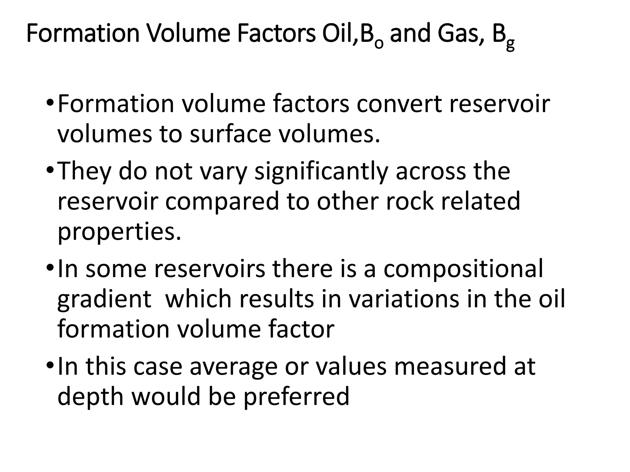 Formation Volume Factors Oil,Bo and Gas, Bg
•Formation volume factors convert reservoir
volumes to surface volumes.
•They do not vary significantly across the
reservoir compared to other rock related
properties.
•In some reservoirs there is a compositional
gradient which results in variations in the oil
formation volume factor
•In this case average or values measured at
depth would be preferred
 