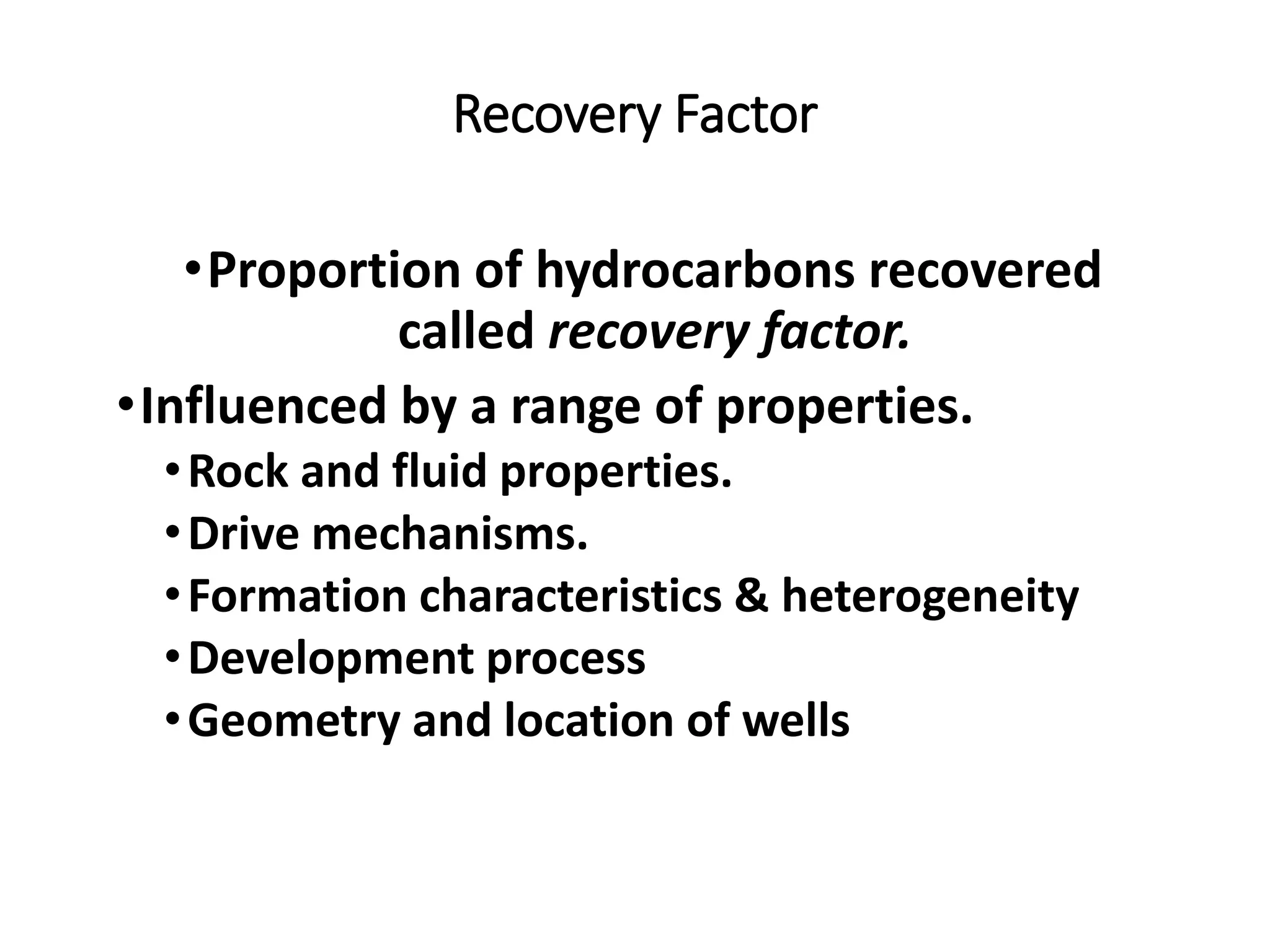Recovery Factor
•Proportion of hydrocarbons recovered
called recovery factor.
•Influenced by a range of properties.
•Rock and fluid properties.
•Drive mechanisms.
•Formation characteristics & heterogeneity
•Development process
•Geometry and location of wells
 