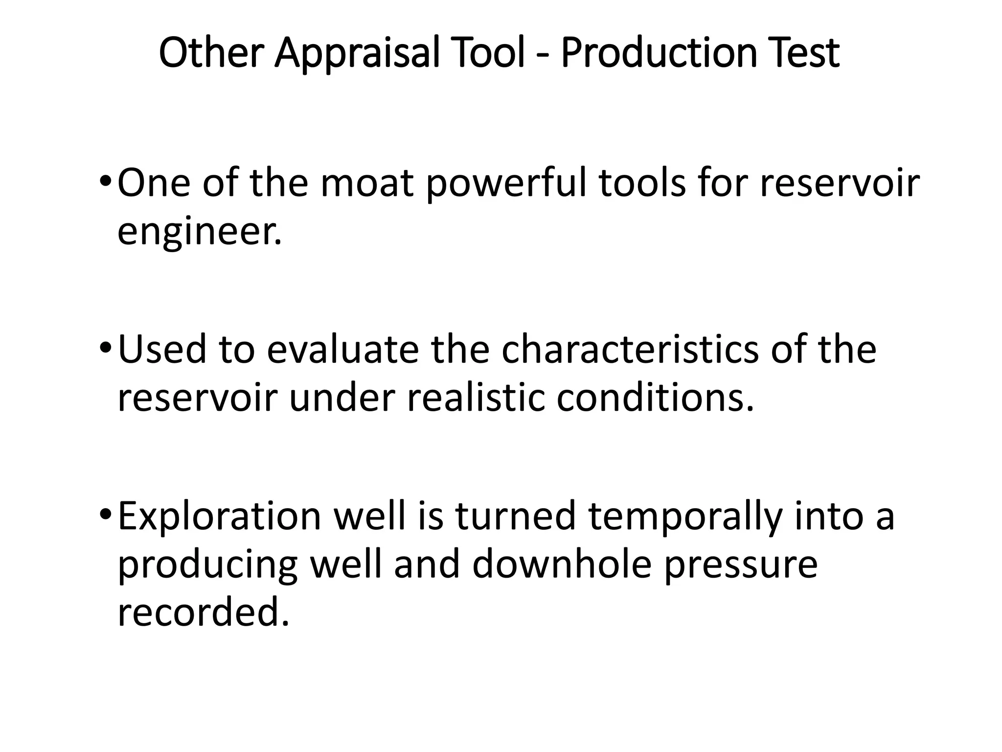 Other Appraisal Tool - Production Test
•One of the moat powerful tools for reservoir
engineer.
•Used to evaluate the characteristics of the
reservoir under realistic conditions.
•Exploration well is turned temporally into a
producing well and downhole pressure
recorded.
 