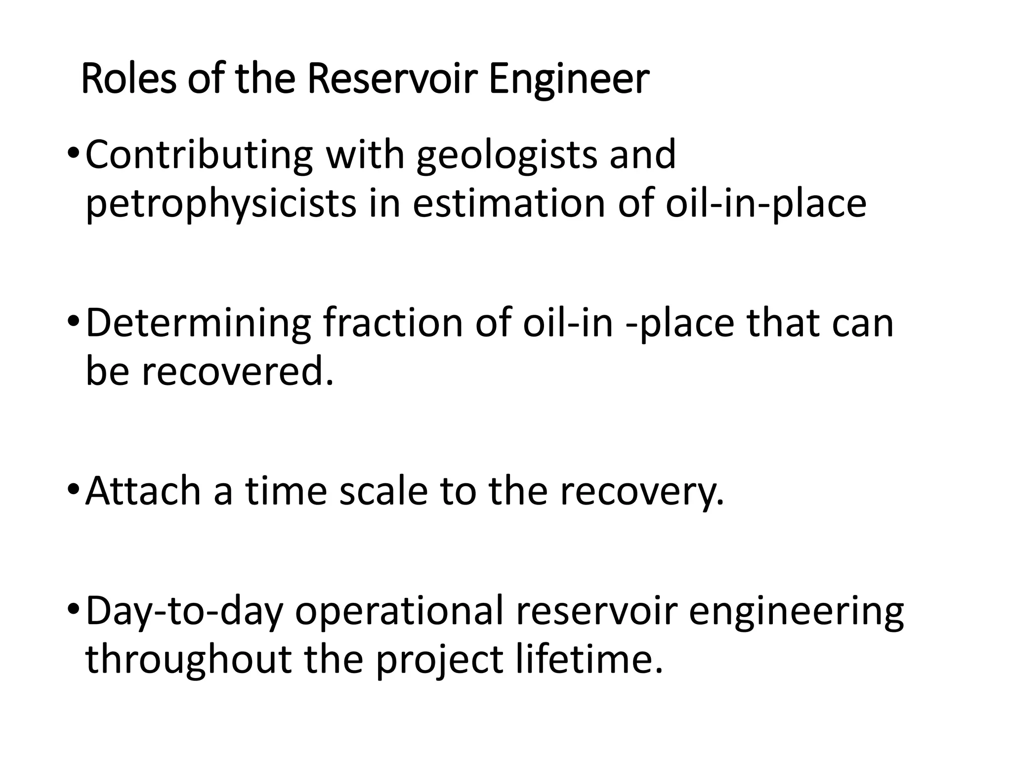 Roles of the Reservoir Engineer
•Contributing with geologists and
petrophysicists in estimation of oil-in-place
•Determining fraction of oil-in -place that can
be recovered.
•Attach a time scale to the recovery.
•Day-to-day operational reservoir engineering
throughout the project lifetime.
 