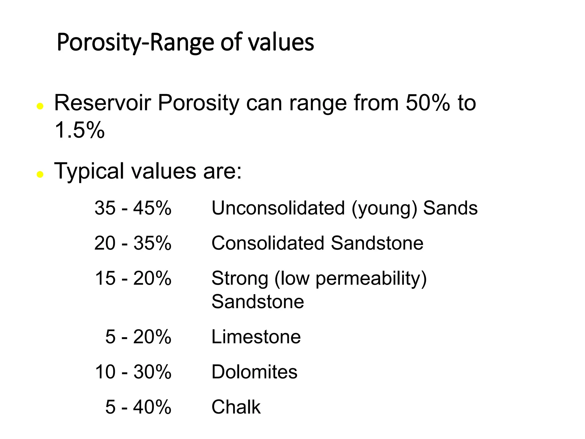 Porosity-Range of values
 Reservoir Porosity can range from 50% to
1.5%
 Typical values are:
35 - 45% Unconsolidated (young) Sands
20 - 35% Consolidated Sandstone
15 - 20% Strong (low permeability)
Sandstone
5 - 20% Limestone
10 - 30% Dolomites
5 - 40% Chalk
 