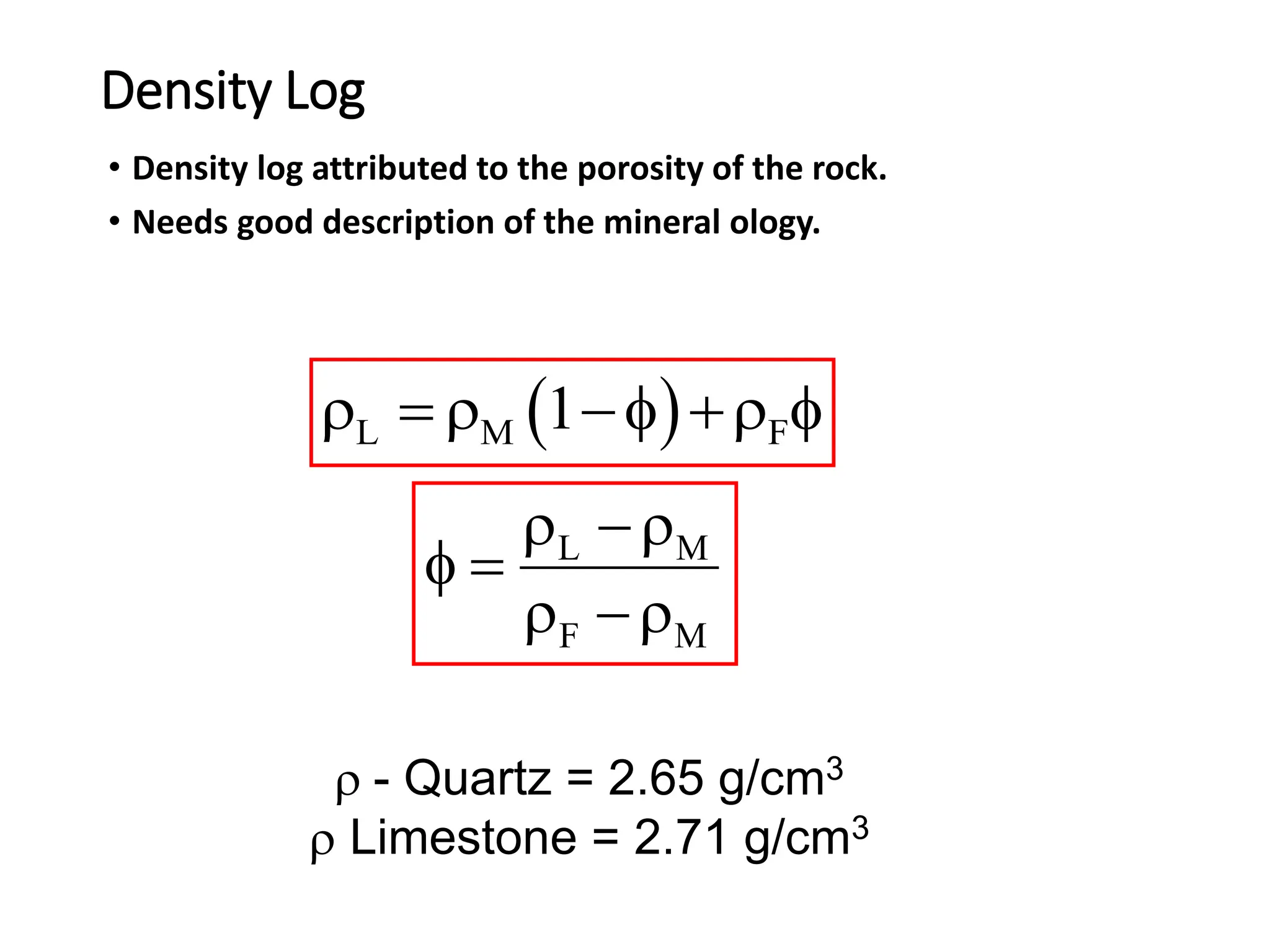 Density Log
• Density log attributed to the porosity of the rock.
• Needs good description of the mineral ology.
 
L M F
1
   f  f
L M
F M
 
f 
 
 - Quartz = 2.65 g/cm3
 Limestone = 2.71 g/cm3
 