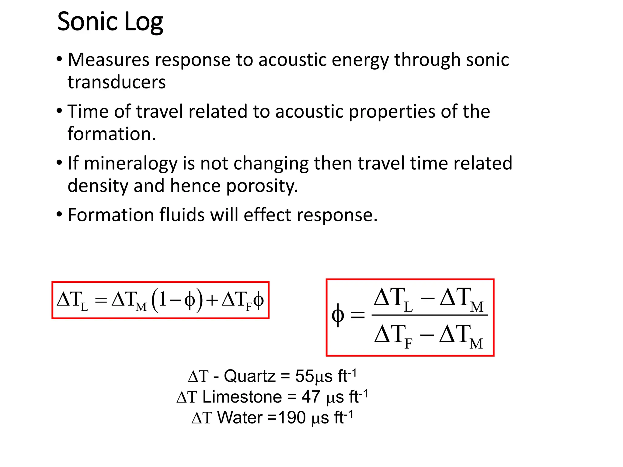 Sonic Log
• Measures response to acoustic energy through sonic
transducers
• Time of travel related to acoustic properties of the
formation.
• If mineralogy is not changing then travel time related
density and hence porosity.
• Formation fluids will effect response.
 
L M F
T T 1 T
   f   f L M
F M
T T
T T
  
f 
  
T - Quartz = 55ms ft-1
T Limestone = 47 ms ft-1
T Water =190 ms ft-1
 