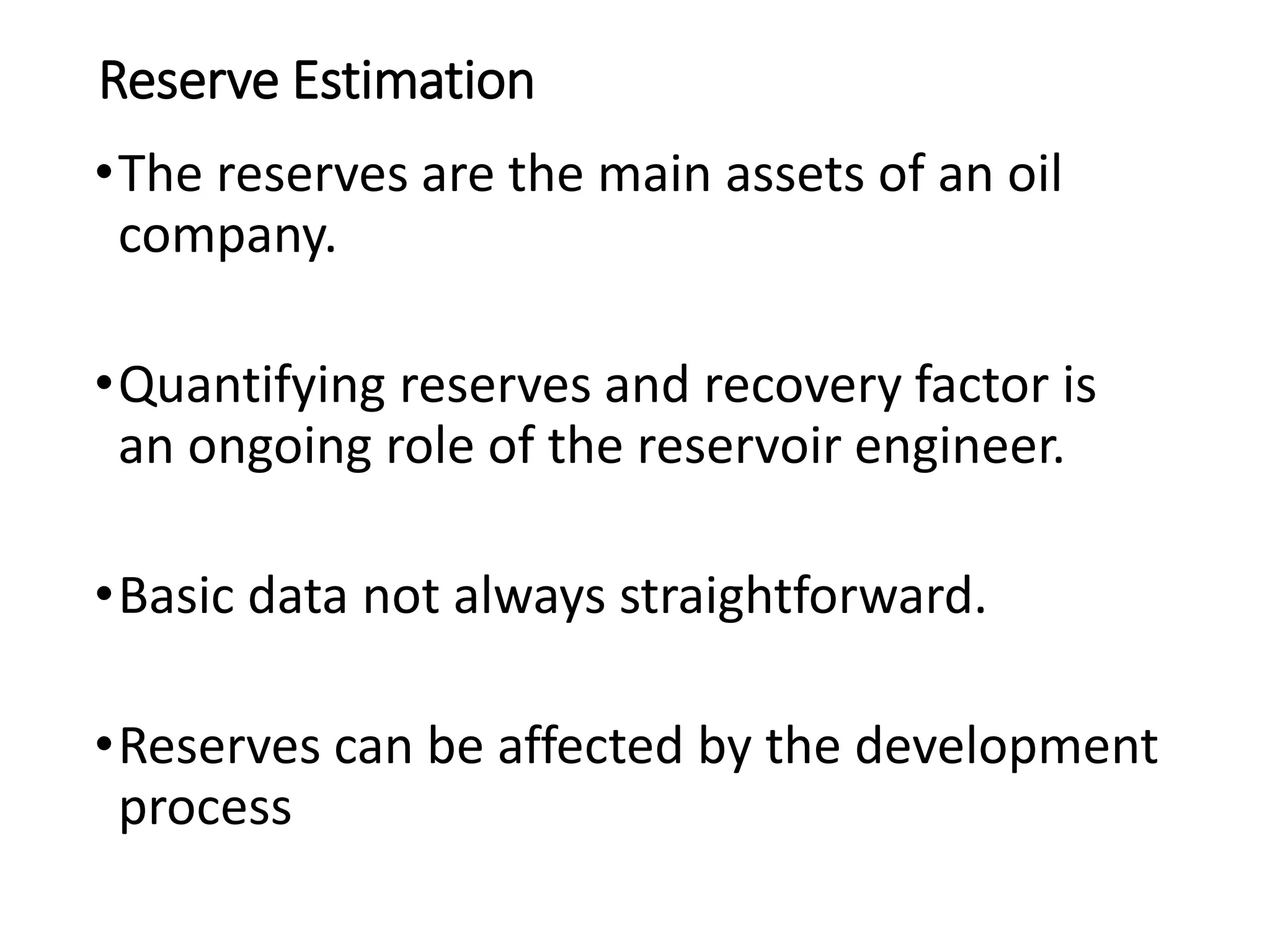 Reserve Estimation
•The reserves are the main assets of an oil
company.
•Quantifying reserves and recovery factor is
an ongoing role of the reservoir engineer.
•Basic data not always straightforward.
•Reserves can be affected by the development
process
 